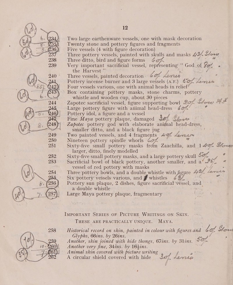   12 Two large earthenware vessels, one with mask decoration Twenty stone and pottery figures and fragments Five vessels (4 with figure decoration) Three pottery vessels, painted with 3S and masks UY. Stove Three ditto, bird and figure forms Very important sacrificial vessel, oe esenting “ God_of fet @ the Harvest ”’ Lf / ( Three vessels, painted decoration - CO x AAVUR r Pottery incense burner and 3 large vessels (A-F.) $OL Leomir Four vessels various, one with animal heads in relief | whistle and wooden cup, about 30 pieces Zapotec sacrificial vessel, figure supporting bowl Large pottery figure with animal head-dress &amp;¢ fl r Pottery idol, a figure and a vessel . Fine Maya pottery plaque, damaged Sef Ly ee Zapotec pottery god with elaborate animal “head- dress, smaller ditto, and a black figure jug Two painted vessels, and 4 Serguei AM Lareeere Nineteen pottery spindle whorls ” Sixty-five small pottery masks ee Zaachilla, and 1 eo Borcer larger, ditto, finely modelled / Sixty-five small pottery masks, and a large pottery skull sol) Sacrificial bowl of black pottery, another smaller, and a‘ vessel of red pottery with masks FR Three pottery bowls, and a double whistle with Aigure AE 2. hesratre Six ‘pottery vessels various, and § whistles 4 8/, x Pottery sun plaque, 2 dishes, figure sacrificial ‘vessel, ind. a double whistle Large Maya pottery plaque, fragmentary : , f Cy wil Ore” out ¢ a IMPORTANT SERIES OF PICTURE WRITINGS ON SKIN. THESE ARE PRACTICALLY UNIQUE. MAYA. Historical record on skin, painted in colour with figures and bof Stor Glyphs, 66ins. by 26ins. =f ° Another, skin joined with hide thongs, 67ins. by 3lins, YO Another very fine, 34ins. by 164ins. Animal skin covered with picture writing f Sf A circular shield covered with hide Bot Aber | \