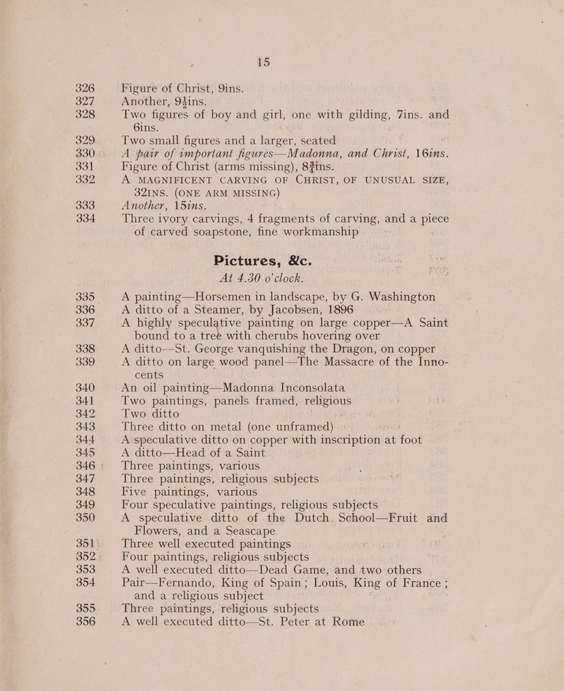 326 328 329 331 332 333 334 335 336 337 338 339 340 34] 342 343 344 345 347 348 349 350 351 353 354 356 15 Another, 94ins. | Two figures of boy and girl, one with gilding, 7ins. and 6ins. Two small figures and a larger, seated A paw of important figures—Madonna, and Christ, 16ins. Figure of Christ (arms missing), 8#ins. A MAGNIFICENT CARVING OF CHRIST, OF UNUSUAL SIZE, 32INS. (ONE ARM MISSING) : Another, 15ins. Three ivory carvings, 4 fragments of carving, and a piece of carved soapstone, fine workmanship Pictures, Nc. At 4.30 o'clock. A painting—Horsemen in landscape, by G. Washington A ditto of a Steamer, by Jacobsen, 1896 A highly speculative painting on large copper—A Saint bound to a tree with cherubs hovering over A ditto—St. George vanquishing the Dragon, on copper A ditto on large wood panel—The Massacre of the Inno- cents An oil painting—Madonna Inconsolata Two paintings, panels framed, religious Two ditto : Three ditto on metal (one unframed) A speculative ditto on copper with inscription at foot A ditto—Head of a Saint Three paintings, various Three paintings, religious subjects Five paintings, various Four speculative paintings, religious subjects A speculative ditto of the Dutch School—Fruit and Flowers, and a Seascape Three well executed paintings Four paintings, religious subjects A well executed ditto—Dead Game, and two others Pair—Fernando, King of Spain; Louis, King of France ; and a religious subject A well executed ditto—St. Peter at Rome