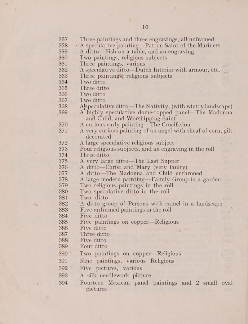 397 358 359 360 361 362 363 364 365 366 367 368 369 370 371 372 373 374 375 376 377 378 379 380 381 382 383 384 385 386 387 388 389 390 391 392 393 394 16 Three paintings and three engravings, all unframed A ditto—Fish on a table, and an engraving Two paintings, religious subjects Three paintings, various A speculative ditto—Dutch Interior with armour, etc. Three paintings, religious subjects Two ditto Three ditto Two ditto Two ditto Afspeculative ditto—The Nativity, (with wintry landscape) A highly speculative dome-topped panel—The Madonna and Child, and Worshipping Saint A curious early painting— The Crucifixion A very curious painting of an angel with sheaf of corn, gilt decorated | A large speculative religious subject Four religious subjects, and an engraving in the roll Three ditto » | | A very large ditto—The Last Supper A ditto—Christ and Mary (very faulty) A ditto—The Madonna and Child enthroned A large modern painting—Family Group in a garden Two religious paintings in the roll Two speculative ditto in the roll Two ditto Five unframed paintings in the roll lahige Cahhene Five paintings on copper—Religious Five ditto Three ditto Five ditto Four ditto Two paintings on copper—Religious Nine paintings, various Religious Five pictures, various A silk needlework picture Fourteen Mexican panel paintings and 2 small oval pictures