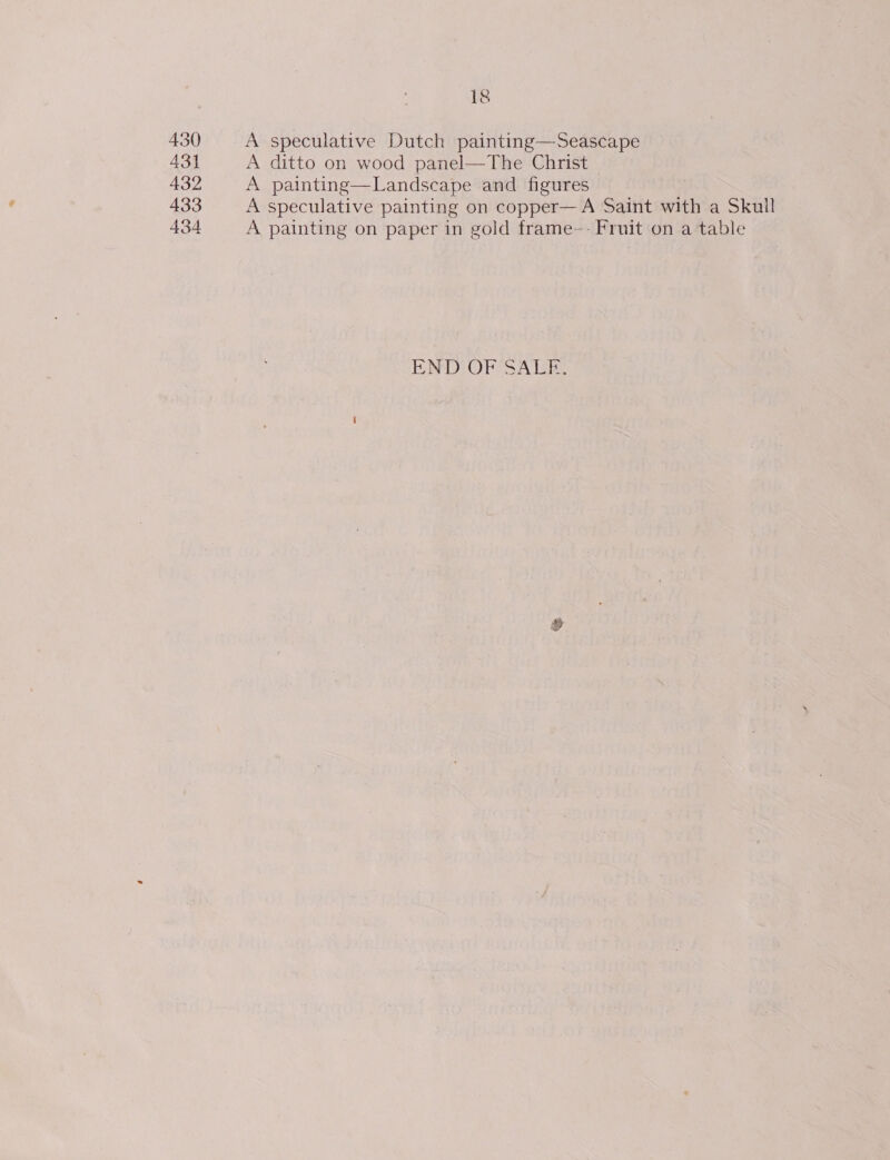 430 431 432 433 434 18 A speculative Dutch painting—Seascape A ditto on wood panel—The Christ A painting—Landscape and figures A speculative painting on copper—A Saint with a Skull A painting on paper in gold frame—- Fruit on a table END OF SALE: