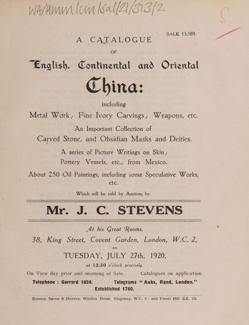 Ws AN Hy (WW V\ {¢ ( My Mf is yc A { [2 ‘i [ lé / C1 Cs i a 4, SALE 13,189. A CATALOGUE OF “English, Continental and Oriental China: including Metal Work, Hine Ivory Carvings; Weapons, etc. An Important Collection of Carved Stone, and Obsidian Masks and Deities. A series of Picture Writings on Skin, Pottery Vessels, etc., from Mexico. About 250 Oil Paintings, including some Speculative Works, etc. Which will be sold by Auction, by Mr. J. C. STEVENS |  At his Great “Rooms, 38, King Street, Covent Garden, London, W.C. 2, on TUESDAY, JULY 2/th, 1920, at 12.30 o'clock precisely. Telephone : Gerrard 1824. Telegrams ‘* Auks, Rand, London.”’ Established 1760.   - Riwpre, Swrrx &amp; Durrus, Windsor House, Kingsway, W.C. 2; and Forest Hill S.E, 23.