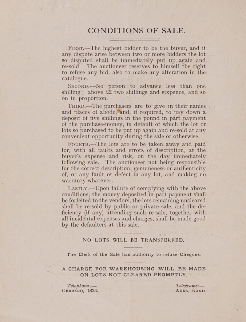 CONDITIONS OF SALE.  .First.—The highest bidder to be the buyer, and if any dispute arise between two or more bidders the lot so disputed shall be immediately put up again and re-sold. The auctioneer reserves to himself the right to refuse any bid, also to make any alteration in the catalogue. ) SECOND.—-No person to advance less than one shilling ; above £2 two shillings and sixpence, and so on in proportion. TuHirD.—The purchasers are to give in their names and places of abode,“and, if required, to pay down a deposit of five shillings in the pound in part payment of the purchase-money, in default of which the lot or lots so purchased to be put up again and re-sold at any convenient opportunity during the sale or otherwise. FourtTH.—-The lots are to be taken away and paid for, with all faults and errors of description, at the buyer's expense and risk, on the day immediately following sale. The auctioneer not being responsible for the correct description, genuineness or authenticity of, or any fault or defect in any lot, and making no warranty whatever. Lastty.—Upon failure of complying with the above conditions, the money deposited in part payment shall be forfeited to the vendors, the lots remaining uncleared shall be re-sold by public or private sale, and the de- ficiency (if any) attending such re-sale, together with all incidental expenses and charges, shall be made good by the defaulters at this sale. NO LOTS WILL BE TRANSFERRED. The Clerk of the Sale has authority to refuse Cheques. A CHARGE FOR WAREHOUSING WILL BE MADE ON LOTS NOT CLEARED PROMPTLY. Telephone :-— Telegrams:— GERRARD, 1824, AUKS, RAND.