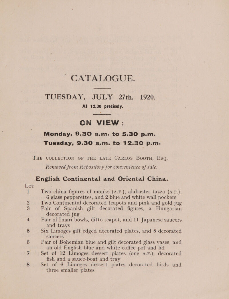 CATALOGUE. ey TUESDAY, JULY 27th, 1920. At 12.30 precisely.  ON VIEW : Monday; 9.30 a.m. to 5.30 p.m. Tuesday, 9.30 a.m. to 12.30 P.m. THE COLLECTION OF THE LATE CARLOS Bootu, Eso. Removed from Repository for conventence of sale. English Continental and Oriental China. Lor famed decorated jug and trays Saucers ro na &gt;» WH an old English blue and white coffee pot and lid “SI fish and a sauce-boat and tray three smaller plates