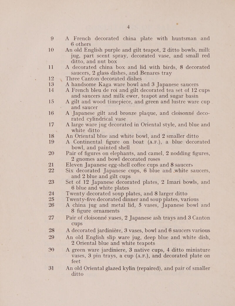 10 11 $2 14 15 16 17 19 20 21 22 23 24 25 26 27 28 29 3] 4 A French decorated china plate with huntsman and 6 others An old English purple and gilt teapot, 2 ditto bowls, milk jug, part scent spray, decorated vase, and small red ditto, and nut box A decorated china box and lid with birds, 8 decorated saucers, 2 glass dishes, and Benares tray A handsome Kaga ware bowl and 3 Japanese saucers A French bleu de roi and gilt decorated tea set of 12 cups and saucers and milk ewer, teapot and sugar basin A gilt and wood timepiece, and green and lustre ware cup and saucer A \Japanese gilt and bronze plaque, and cloisonné deco- rated cylindrical vase A large ware jug decorated in Oriental style, and blue and white ditto An Oriental blue and white bowl, and 2 smaller ditto A Continental figure on boat (A.F.), a blue decorated bowl, and painted shell Pair of figures on elephants, and camel, 2 nodding figures, 2 gnomes and bowl decorated roses Eleven Japanese egg-shell coffee cups and 8 saucers Six decorated Japanese cups, 6 blue and white saucers, and 2 blue and gilt cups Set of 12 Japanese decorated plates, 2 Imari bowls, and 6 blue and white plates Twenty decorated soup plates, and 8 larger ditto Twenty-five decorated dinner and soup plates, various A china jug and metal lid, 5 vases, Japanese bowl and 8 figure ornaments Pair of cloisonné vases, 2 Japanese ash trays and 3 Canton cups A decorated jardiniére, 3 vases, bowl and 6 saucers various An old English shp ware jug, deep blue and white dish, 2 Oriental blue and white teapots A green ware jardiniere, 3 native cups, 4 ditto miniature vases, 3 pin trays, a cup (A.F.), and decorated plate on feet An old Oriental glazed kylin (repaired), and pair of smaller ditto