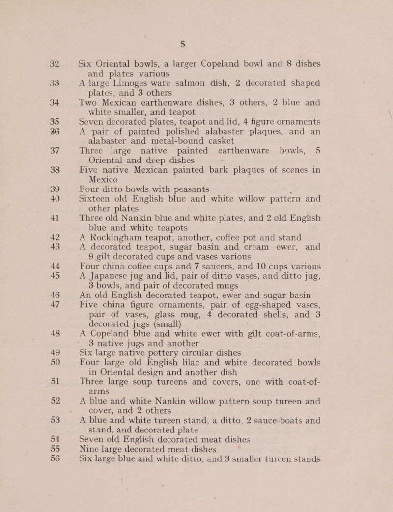 33 34 35 36 37 38 39 40 4] 42 43 44 AS 46 47 48 49 50 51 52 53 o4 55 56 5 Six Oriental bowls, a larger Copeland bowl and 8 dishes and plates various A large Limoges ware salmon dish, 2 decorated shaped plates, and 3 others : Two Mexican earthenware dishes, 3 others, 2 blue and white smaller, and teapot Seven decorated plates, teapot and lid, 4 figure ornaments A pair of painted polished alabaster plaques. and an .alabaster and metal-bound casket Three large native painted earthenware bowls, 5 Oriental and deep dishes Five native Mexican painted bark plaques of scenes in Mexico Four ditto bowls with peasants Sixteen old English blue and white willow pattern and other plates Three old Nankin blue and white plates, and 2 old English blue and white teapots A Rockingham teapot, another, coffee pot and stand A decorated teapot, sugar basin and cream ewer, and 9 gilt decorated cups and vases various Four china coffee cups and 7 saucers, and 10 cups various A Japanese jug and lid, pair of ditto vases, and ditto jug, 3 bowls, and pair of decorated mugs An old English decorated teapot, ewer and sugar basin Five china figure ornaments, pair of egg-shaped vases, pair of vases, glass mug, 4 decorated shells, and 3 decorated jugs (small) A Copeland blue and white ewer with ele coat-of-arms 3 native jugs and another Six large native pottery circular dishes Four large old English lilac and white decorated bowls in Oriental design and another dish Three large soup tureens and covers, one with coat-of- arms A blue and white Nankin willow pattern soup tureen and cover, and 2 others A blue and white tureen stand, a ditto, 2 sauce-boats and stand, and decorated plate Seven old English decorated meat dishes Nine large decorated meat dishes Six large blue and white ditto, and 3 smaller tureen stands j