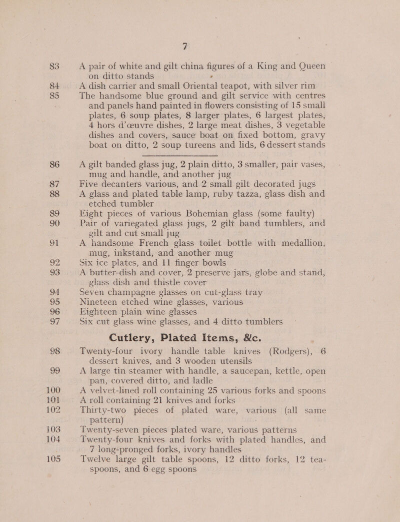 83 85 86 87 88 89 90 92 93 94 95 sl ree 100 101 102 103 104 105 ? A pair of white and gilt china figures of a King and Queen on ditto stands , A dish carrier and small Oriental teapot, with silver rim The handsome blue ground and gilt service with centres and panels hand painted in flowers consisting of 15 small plates, 6 soup plates, 8 larger plates, 6 largest plates, 4 hors d’ceuvre dishes, 2 large meat dishes, 3 vegetable dishes and covers, sauce boat on fixed bottom, gravy boat on ditto, 2 soup tureens and lids, 6 dessert stands A gilt banded glass jug, 2 plain ditto, 3 smaller, pair vases, mug and handle, and another jug Five decanters various, and 2 small gilt decorated jugs etched tumbler Fight pieces of various Bohemian glass (some faulty) Pair of variegated glass jugs, 2 gilt band tumblers, and gilt and cut small jug A handsome French glass toilet bottle with medalhon, mug, inkstand, and another mug Six ice plates, and 11 finger bowls A butter-dish and cover, 2 preserve jars, globe and stand, glass dish and thistle cover Seven champagne glasses on cut-glass tray Nineteen etched wine glasses, various Fighteen plain wine glasses Six cut glass wine glasses, and 4 ditto tumblers Cutlery, Plated Items, &amp;c. Twenty-four ivory handle table knives (Rodgers), 6 dessert knives, and 3 wooden utensils A large tin steamer with handle, a saucepan, kettle, open pan, covered ditto, and ladle A velvet-lined roll containing 25 various forks and spoons A roll containing 21 knives and forks Thirty-two pieces of plated ware, various (all same pattern) Twenty-seven pieces plated ware, various \ eendrns Twenty-four knives and forks with plated handles, and 7 long-pronged forks, ivory handles Twelve large gilt table spoons, 12 ditto forks, 12 tea-