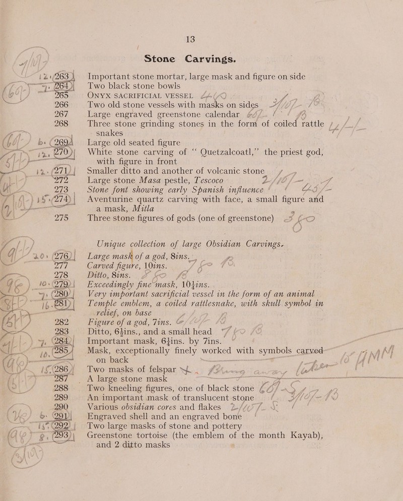Stone Carvings.  : Important stone mortar, large mask and figure on side / Two black stone bowls Us | ONYX SACRIFICIAL VESSEL 24(2 ce, a ae 266 Two old stone vessels with masks on sides. fb 267 Large engraved greenstone calendar ane ' 268 Three stone grinding stones in the form of cise aie Jy th A snakes ty (fo/ » (269 Large old seated figure Lal ee White stone carving of ‘‘ Quetzalcoatl,” the priest god, 4 ir with figure in front “12: (271) | Smaller ditto and another of volcanic stone + ag) S75 Large stone Masa pestle, Tescoco Lf lb f-— ROT We ~ _ 273 , Stone font showing early Spanish wnfluence* = ¢ AI /— y | 4.) 455/274); Aventurine quartz carving with face, a small figure and Y, 1 GAY el a mask, Mitla , ie 279 Three stone figures of gods (one of greenstone) ~—% fo i, fi) , Unique collection of large Obsidian Carvings. ‘ q 1 30: 276)) Large mask of a god, 8ins.- wae ts Pgs Carved figure, 10mm. eae 278 Ditto, 8ins... &amp; £&amp; ef vcs’ as Ke 10 (2792 | Exceedingly fine Piatt, ‘Lohins. of OY 280] Very important sacrificial vessel in the form of an animal wee 81) | Temple emblem, a cotled rattlesnake, with skull symbol im Ge aaa relief, on base ; Ai. Figure of a god, Jins. &amp; ——_ Ditto, 6$ins., andasmall head ~ / 4) | Important mask, 64ins. by 7ins. i Mask, exceptionally finely ro ee with — carved (fi on back | Rm a / Two masks of felspar WL, x PUNO Te ae | Ae “i \ Two kneeling figures, one of isons stone LOJA / An important mask of translucent stone bs e Various obsidian cores and flakes 2//y5 / / i Engraved shell and an engraved bone | Two large masks of stone and pottery {( Greenstone tortoise (the emblem A the month Kayab),  and 2 ditto masks