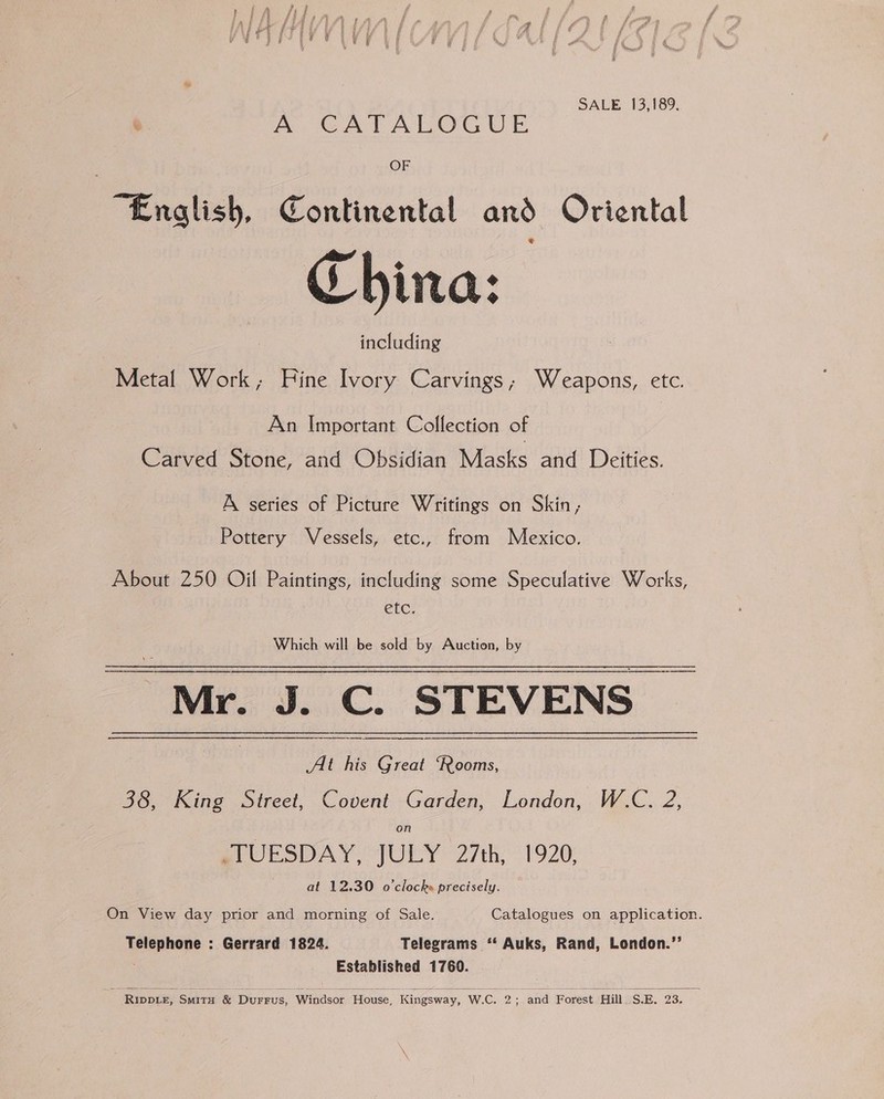 SALE 13,189, e. A CATALOGUE OF “English, Continental and Oriental China: including Metal Work; Fine Ivory Carvings, Weapons, etc. An Important Collection of Carved Stone, and Obsidian Masks and Deities. A series of Picture Writings on Skin; Pottery Vessels, etc., from Mexico. About 250 Oil Paintings, including some Speculative Works, etc. Which will be sold by Auction, by Mr. J. C. STEVENS | At his Great ‘Rooms, 38, King Street, Covent Garden, London, W.C. 2, on BCUESDAY, JULY 2th, 1920 at 12.30 o’clocke precisely. On View day prior and morning of Sale. Catalogues on application. Telephone : Gerrard 1824. Telegrams ‘‘ Auks, Rand, London.’’ Established 1760. |   -Riwte, Smits &amp; Durrus, Windsor House, Kingsway, W.C. 2; and Forest Hill. S.E. 23.