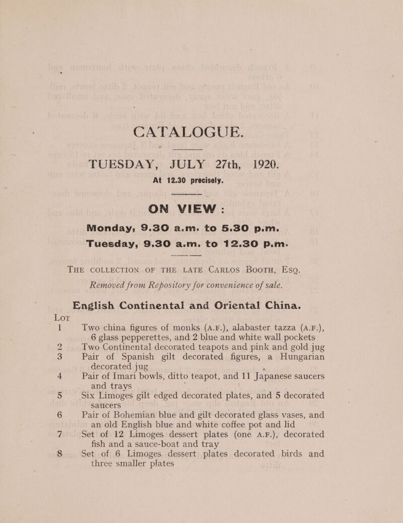 CATALOGUE. TUESDAY, JULY 27th, 1920. At 12.30 precisely.  ON VIEW : Monday, 9.30 a.m. to 5.30 p.m. Tuesday, 9.20 a.m. to 12.30 p.m:   THE COLLECTION OF THE LATE CARLOS BooTu, Eso. Removed from Repository for convemence of sale. English Continental and Oriental China. Lor hese Two china figures of monks (A.F.), alabaster tazza (A.F.), 6 glass pepperettes, and 2 blue and white wall pockets Two Continental decorated teapots and pink and gold jug Pair of Spanish gilt decorated figures, a Hungarian decorated jug and trays Six Limoges gilt edged decorated vibes and 5 decorated saucers Pair of Bohemian blue and gilt decorated glass vases, and an old English blue and white coffee pot and lid 7 Set of 12 Limoges dessert plates (one A.F.), decorated . fish and a sauce-boat and tray 8 Set of 6 Limoges dessert plates decorated birds and three smaller plates