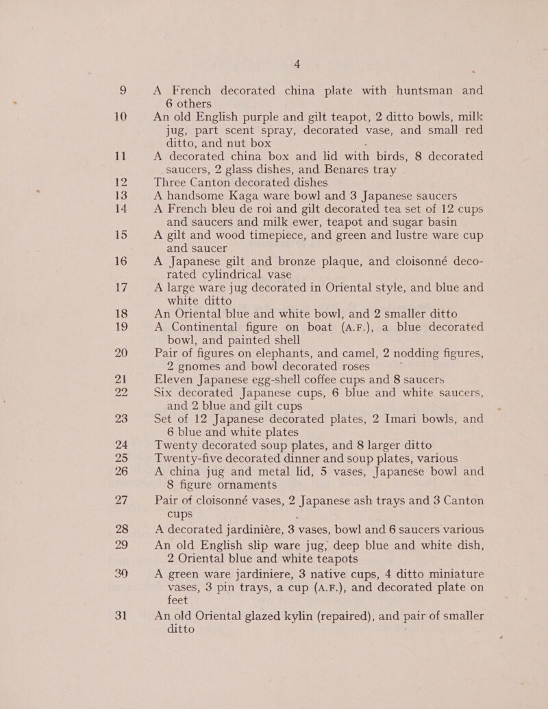 10 11 12 14 15 17 18 iS 20 21 jee 23 4 A French decorated china plate with huntsman and 6 others An old English purple and gilt teapot, 2 ditto bowls, milk jug, part scent spray, decorated vase, and small red ditto, and nut box A decorated china box and lid with birds, 8 decorated saucers, 2 glass dishes, and Benares tray | Three Canton decorated dishes A handsome Kaga ware bowl and 3 Japanese saucers A French bleu de roi and gilt decorated tea set of 12 cups and saucers and milk ewer, teapot and sugar basin A gilt and wood timepiece, and green and lustre ware cup and saucer A Japanese gilt and bronze plaque, and cloisonné deco- rated cylindrical vase A large ware jug decorated in Oriental style, and blue and white ditto An Oriental blue and white bowl, and 2 smaller ditto A Continental figure on boat (A.F.), a blue decorated bowl, and painted shell Pair of figures on elephants, and camel, 2 nodding figures, 2 gnomes and bowl decorated roses Eleven Japanese egg-shell coffee cups and 8 saucers Six decorated Japanese cups, 6 blue and white saucers, and 2 blue and gilt cups Set of 12 Japanese decorated plates, 2 Imari bowls, and 6 blue and white plates Twenty decorated soup plates, and 8 larger ditto Twenty-five decorated dinner and soup plates, various A china jug and metal lid, 5 vases, Japanese bowl and 8 figure ornaments Pair of cloisonné vases, 2 Japanese ash trays and 3 Canton cups A decorated jardiniére, 3 vases, bowl and 6 saucers various An old English slip ware jug, deep blue and white dish, 2 Oriental blue and white teapots A green ware jardiniere, 3 native cups, 4 ditto miniature vases, 3 pin trays, a cup (A.F.), and decorated plate on feet An old Oriental glazed kylin (repaired), and par of smaller ditto
