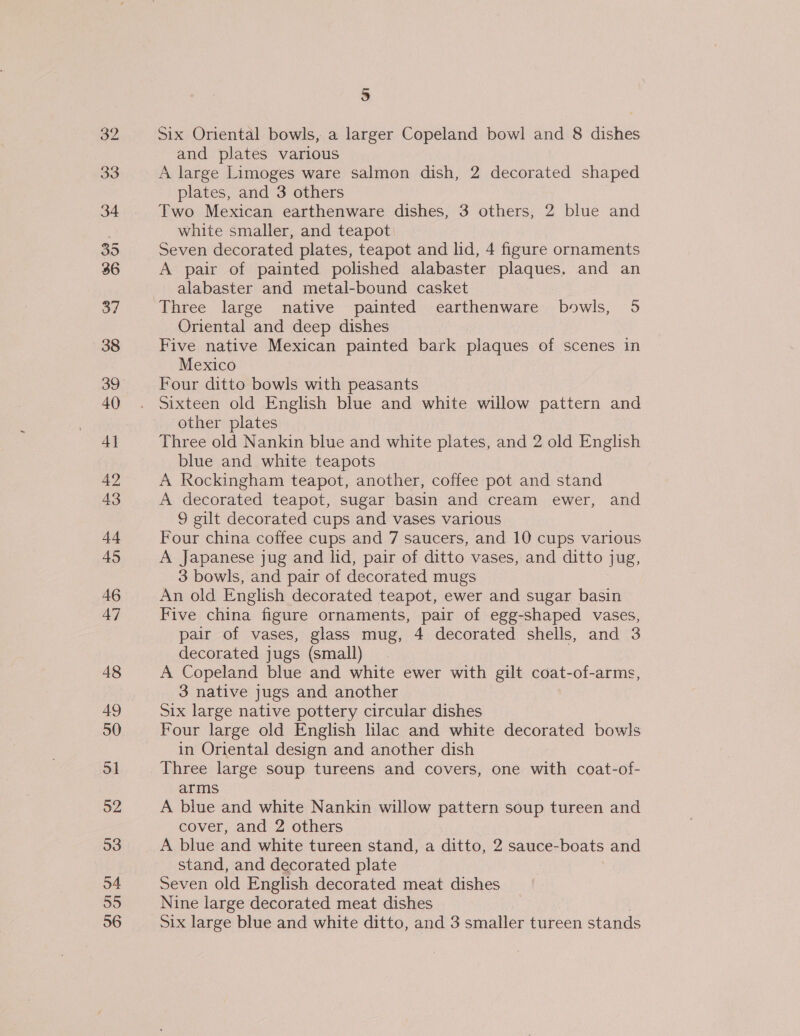 39 33 34 35 36 37 38 39 40 4} 42 43 +4 45 46 47 48 49 50 ol 52 93 54 55 56 5 Six Oriental bowls, a larger Copeland bowl and 8 dishes and plates various A large Limoges ware salmon dish, 2 decorated shaped plates, and 3 others Two Mexican earthenware dishes, 3 others, 2 blue and white smaller, and teapot Seven decorated plates, teapot and lid, 4 figure ornaments A pair of painted polished alabaster plaques. and an alabaster and metal-bound casket Three large native painted earthenware bowls, 5 Oriental and deep dishes Five native Mexican painted bark plaques of scenes in Mexico Four ditto bowls with peasants Sixteen old English blue and white willow pattern and other plates Three old Nankin blue and white plates, and 2 old English blue and white teapots A Rockingham teapot, another, coffee pot and stand A decorated teapot, sugar basin and cream ewer, and 9 gilt decorated cups and vases various Four china coffee cups and 7 saucers, and 10 cups various A Japanese jug and lid, pair of ditto vases, and ditto jug, 3 bowls, and pair of decorated mugs An old English decorated teapot, ewer and sugar basin Five china figure ornaments, pair of egg-shaped vases, pair of vases, glass mug, 4 decorated shells, and 3 decorated jugs (small) A Copeland blue and white ewer with gilt coat-of-arms, 3 native jugs and another Six large native pottery circular dishes Four large old English lilac and white decorated bowls in Oriental design and another dish Three large soup tureens and covers, one with coat-of- arms A blue and white Nankin willow pattern soup tureen and cover, and 2 others A blue and white tureen stand, a ditto, 2 sauce-boats and stand, and decorated plate Seven old English decorated meat dishes Nine large decorated meat dishes Six large blue and white ditto, and 3 smaller tureen stands