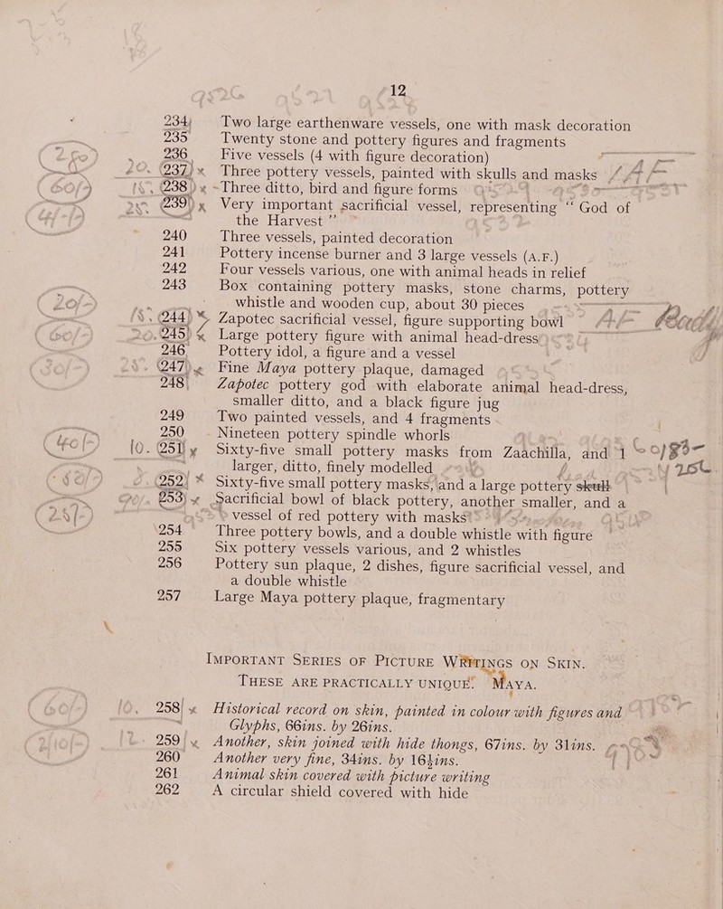 234, 23&gt; 236 » (237) x Ne 238 ) % 240 241 242 243 S$. 244) ™ i x 246, 247)) ve 248° 249 250 vin 251) ¥ 252) * 253) 7 254 255 256 257 258! x 259 |» 960 261 262 £12 Two large earthenware vessels, one with mask decoration Twenty stone and pottery figures and fragments Five vessels (4 with figure decoration) Three pottery vessels, painted with sk ~Three ditto, bird and figure forms © | | Very important sacrificial vessel, representing ‘‘ God of the Harvest ”’ ) Three vessels, painted decoration Pottery incense burner and 3 large vessels (A.F.) Four vessels various, one with animal heads in relief Box containing pottery masks, stone charms, pottery whistle and wooden cup, about 30 pieces eg Zapotec sacrificial vessel, figure supporting bowl Large pottery figure with animal head-dress Pottery idol, a figure and a vessel Fine Maya pottery plaque, damaged Zapotec pottery god with elaborate animal head-dress, smaller ditto, and a black figure jug Two painted vessels, and 4 fragments Nineteen pottery spindle whorls | Sixty-five small pottery masks from Zaachilla, and J larger, ditto, finely modelled «9 f Sixty-five small pottery masks, and a large pottery skult Sacrificial bowl of black pottery, another smaller, and a “&gt; vessel of red pottery with masks : eae? Three pottery bowls, and a double whistle with figure Six pottery vessels various, and 2 whistles Pottery sun plaque, 2 dishes, figure sacrificial vessel, and a double whistle Large Maya pottery plaque, fragmentary IMPORTANT SERIES OF PICTURE WRITINGS ON SKIN. THESE ARE PRACTICALLY UNIQUE. Maya. Historical record on skin, painted in colour with figures and Glyphs, 66ins. by 26ins. Another very fine, 34ins. by 16hins. Animal skin covered with picture writing A circular shield covered with hide “4 — 4 / fel e CCE CE de. Lopgs- Yast
