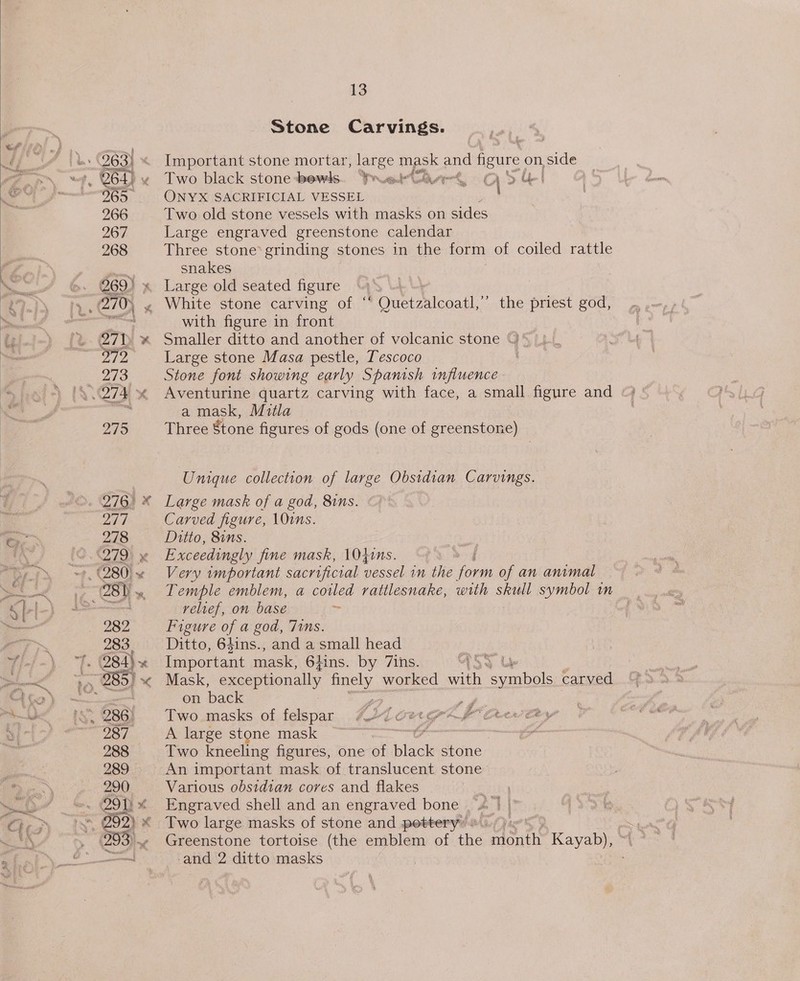 (Syt (35) EC 277 278 cd 283 286 287 288 289 290 13 Stone Carvings. Important stone mortar, aS mask and gure on side Two black stone -bewls. Yroek (hwy £0 Si ONYX SACRIFICIAL VESSEL Two old stone vessels with masks on sides Large engraved greenstone calendar Three stone’ grinding stones in the form of coiled rattle snakes with figure in front Smaller ditto and another of volcanic stone “)' Large stone Masa pestle, Tescoco Stone font showing early Spanish influence - a mask, Mitla Three Stone figures of gods (one of greenstone) Unique collection of large Obsidian Carvings. Large mask of a god, 81ns. Carved figure, \Ouns. Ditto, 8ins. Exceedingly fine mask, 1040ns. Very tmportant sacrificial vessel in the eas of an animal relief, on base ~ Figure of a god, 71ms. Ditto, 64ins., and a small head Important mask, 6hins. by Zins. ASS Mask, exceptionally pce worked ah y symbol carved on back 3 ey Two. masks of felspar #427 oergr4 Fe Ree eey A large stone mask i Two kneeling figures, one of bik stone An important mask of translucent stone Various obsidian cores and flakes ie Engraved shell and an engraved bone . a |» Two large masks of stone and pottery® o\/) | Greenstone tortoise (the emblem of the, rdontte Kayab), and 2 ditto masks