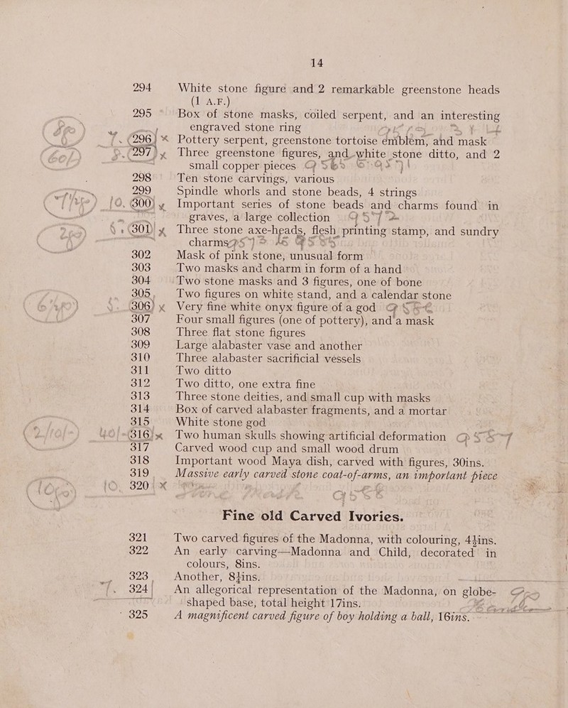 294 295 ‘ 996) « 297) 298 299 » BOD x 302 303 304 305 . B06) 307 308 309 310 311 OL 313 314 315. 317 318 319 14 White stone figure and 2 remarkable greenstone heads (IMA.F)) Box of stone masks, coiled serpent, and an mnLETES HDS engraved stone ring w 3 Pottery serpent, greenstone tortoise dntbent: and mask Three greenstone figures, and ‘white, stone ditto, and 2 small copper pieces ©? % Bo O5G2%) Ten stone carvings, various Spindle whorls and stone beads, 4 strings Important series of stone beads and charms found in graves, a'large collection 47 5°7 “* Three stone axe- head on _printing stamp, and sundry charms?S ) © 5 Mask of pink tome) ceo t form Two masks and charm in form of a hand Two stone masks and 3 figures, one of bone Two figures on white stand, and a Sores stone Very fine white onyx figure of a god ‘ Four small figures (one of pottery), anda etek Three flat stone figures Large alabaster vase and another Three alabaster sacrificial vessels Two ditto Two ditto, one extra fine Three stone deities, and small cup with masks Box of carved alabaster fragments, and a mortar White stone god Two human skulls showing artificial deformation OD Ss7 Carved wood cup and small wood drum Important wood Maya dish, carved with figures, 30ins. nee assive early carved stone coat- be arms, an important prece Fine old Carved ivolase: Two carved figures of the Madonna, with colouring, 44ins. An early carving—Madonna and Child, decorated in colours, 8ins. Another, 8tins. — An allegorical representation of the Madonna, on globe- oY shaped base, total height 17ins. A magnificent carved figure of boy holding a ball, 16ins.