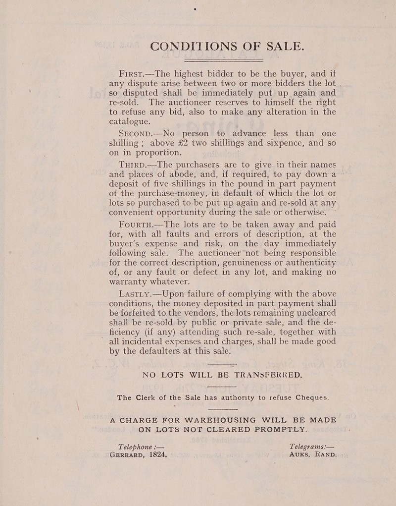 CONDITIONS OF SALE. First.—The highest bidder to be the buyer, and if any dispute arise between two or more bidders the lot . so disputed shall be immediately put up again and re-sold. The auctioneer reserves to himself the right to refuse any bid, also to make any alteration in the catalogue. SECOND.—No person to advance less than one shilling ; above £2 two shillings and sixpence, and so on in proportion. Tutrp.—The purchasers are to give in their names and places of abode, and, if required, to pay down a deposit of five shillings in the pound in part payment of the purchase-money, in default of which the lot or lots so purchased to be put up again and re-sold at any convenient opportunity during the sale or otherwise. FourtH.—The lots are to be taken away and paid for, with all faults and errors of description, at the buyer’s expense and risk, on the day immediately following sale. The auctioneer not being responsible for the correct description, genuineness or authenticity of, or any fault or defect in any lot, and making no warranty whatever. | LastLy.—Upon failure of complying with the above conditions, the money deposited in part payment shall be forfeited to the vendors, the lots remaining uncleared shall be re-sold by public or private sale, and the de- ficiency (if any) attending such re-sale, together with ~ all incidental expenses and charges, shall be made good by the defaulters at this sale.  NO LOTS WILL BE TRANSFERRED.  The Clerk of the Sale has authority to refuse Cheques.  A CHARGE FOR WAREHOUSING WILL BE MADE ON LOTS NOT CLEARED PROMPTLY. Telephone :— Lelegrams:— (SERRARD, 1824, AUKS, RAND.