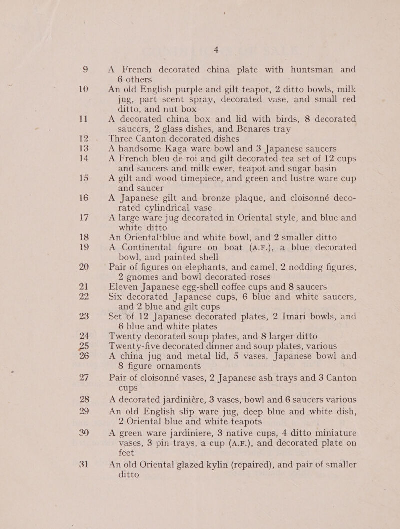 ice) 10 11 12 14 15 16 Ly 18 19 20 21 pHs 23 24 Zo 26 27 4 A French decorated china plate with huntsman and 6 others An old English purple and gilt teapot, 2 ditto bowls, milk jug, part scent spray, decorated vase, and small red ditto, and nut box A decorated china box and lid with birds, 8 decorated saucers, 2 glass dishes, and Benares tray Three Canton decorated dishes A handsome Kaga ware bowl and 3 Japanese saucers A French bleu de roi and gilt decorated tea set of 12 cups and saucers and milk ewer, teapot and sugar basin A gilt and wood timepiece, and green and lustre ware cup and saucer A Japanese gilt and bronze plaque, and cloisonné deco- rated cylindrical vase A large ware jug decorated in Oriental style, and blue and white ditto An Oriental-blue and white bowl, and 2 smaller ditto A Continental figure on boat (A.F.), a blue decorated bowl, and painted shell Pair of figures on elephants, and camel, 2 nodding figures, 2 gnomes and bowl decorated roses Fleven Japanese egg-shell coffee cups and 8 saucers Six decorated Japanese cups, 6 blue and white saucers, and 2 blue and gilt cups Set of 12 Japanese decorated plates, 2 Imari bowls, and 6 blue and white plates Twenty decorated soup plates, and 8 larger ditto Twenty-five decorated dinner and soup plates, various A china jug and metal lid, 5 vases, Japanese bowl and 8 figure ornaments Pair of cloisonné vases, 2 Japanese ash trays and 3 Canton cups A decorated jardiniére, 3 vases, bowl and 6 saucers various An old English slip ware jug, deep blue and white dish, 2 Oriental blue and white teapots A green ware jardiniere, 3 native cups, 4 ditto miniature vases, 3 pin trays, a cup (A.F.), and decorated plate on feet An old Oriental glazed kylin (repaired), and pair of smaller ditto