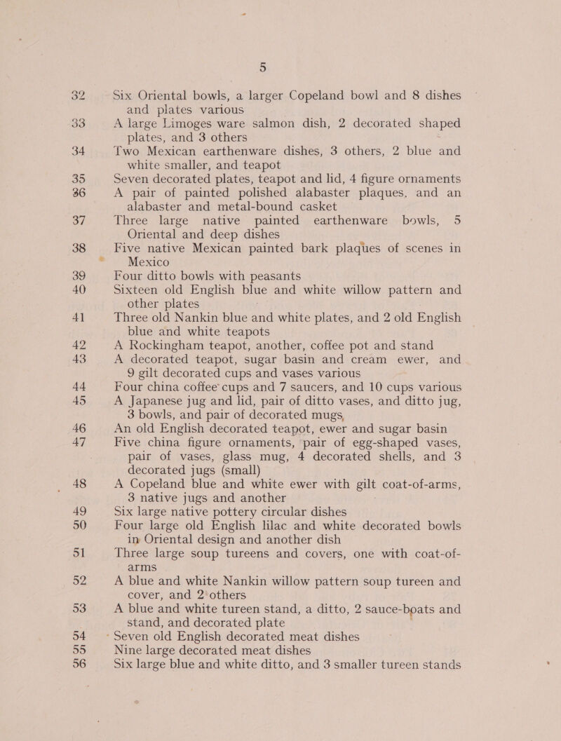 39 36 37 38 39 40 4] 42 43 44 45 46 47 48 49 50 51 52 53 54 55 5 Six Oriental bowls, a larger Copeland bowl and 8 dishes and plates various A large Limoges ware salmon dish, 2 decorated shaped plates, and 3 others Two Mexican earthenware dishes, 3 others, 2 blue and white smaller, and teapot Seven decorated plates, teapot and lid, 4 figure ornaments A pair of painted polished alabaster plaques, and an alabaster and metal-bound casket Three large native painted earthenware bowls, 5 Oriental and deep dishes Five native Mexican painted bark plaques of scenes in Mexico Four ditto bowls with peasants Sixteen old English oe and white willow pattern and other plates Three old Nankin blue an white plates, and 2 old English blue and white teapots A Rockingham teapot, another, coffee pot and stand A decorated teapot, sugar basin and cream ewer, and 9 gilt decorated cups and vases various Four china coffee cups and 7 saucers, and 10 cups various A Japanese jug and lid, pair of ditto vases, and ditto jug, 3 bowls, and pair of decorated mugs, An old English decorated teapot, ewer and sugar basin Five china figure ornaments, pair of egg-shaped vases, pair of vases, glass mug, 4 decorated shells, and 3 decorated jugs (small) A Copeland blue and white ewer with gilt coat-of-arms 3 native jugs and another Six large native pottery circular dishes Four large old English lilac and white decorated bowls in Oriental design and another dish Three large soup tureens and covers, one with coat-of- arms A blue and white Nankin willow pattern soup tureen and cover, and 2'others A blue and white tureen stand, a ditto, 2 sauce- boats and stand, and decorated plate Nine large decorated meat dishes