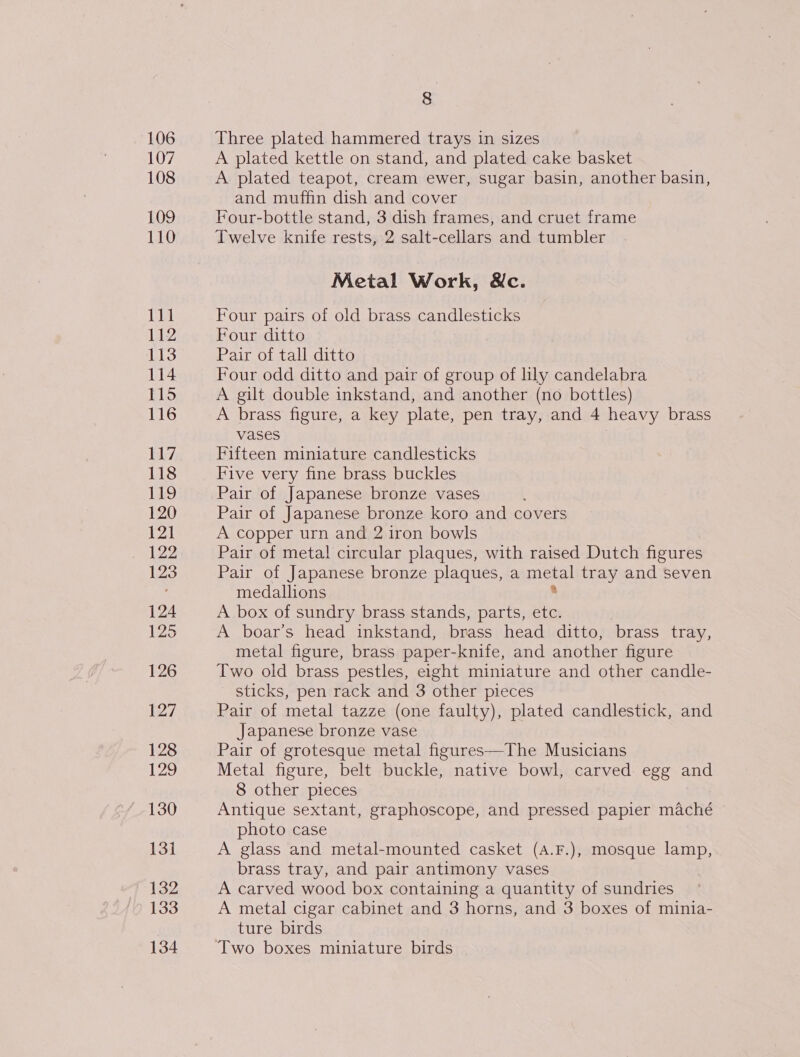 107 108 109 110 111 112 113 114 115 116 117 118 119, 120 121 122 123 124 125 126 127 128 129 130 13] 132 133 134 8 A plated kettle on stand, and plated cake basket A plated teapot, cream ewer, sugar basin, another basin, and muffin dish and cover Four-bottle stand, 3 dish frames, and cruet frame Twelve knife rests, 2 salt-cellars and tumbler Metal Work, Wc. Four pairs of old brass candlesticks Four ditto Pair of tall ditto Four odd ditto and pair of group of lily candelabra A gilt double inkstand, and another (no bottles) A brass figure, a key plate, pen tray, and 4 heavy brass vases | Fifteen miniature candlesticks Five very fine brass buckles Pair of Japanese bronze vases Pair of Japanese bronze koro and covers A copper urn and 2 iron bowls Pair of metal circular plaques, with raised Dutch figures Pair of Japanese bronze plaques, a mika! tray and seven medallions A box of sundry brass stands, parts, ae A boar’s head inkstand, brass head ditto, brass tray, metal figure, brass paper-knife, and another figure Two old brass pestles, eight miniature and other candle- sticks, pen rack and 3 other pieces Pair of metal tazze (one faulty), plated candlestick, and Japanese bronze vase Pair of grotesque metal figures—The Musicians Metal figure, belt buckle, native bowl, carved egg and 8 other pieces Antique sextant, graphoscope, and pressed papier maché photo case A glass and metal-mounted casket (A.F.), mosque lamp, brass tray, and pair antimony vases A carved wood box containing a quantity of sundries A metal cigar cabinet and 3 horns, and 3 boxes of minia- ture birds