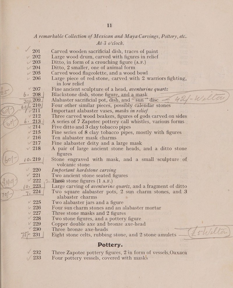A remarkable Collection of Mexican and Maya Carvings, Pottery, etc. : At 3 o’clock. &gt; 201 Carved wooden sacrificial dish, traces of paint 202 Large wood drum, carved with figures in relief 203 Ditto, in form of a crouching figure (A.F.) 204 Ditto, 2 smaller, one of animal form Z 205 Carved wood flageolette, and a wood bowl 206 Large piece of red stone, carved with 2 warriors fighting, in low relief | 207 Fine ancient sculpture of a head, aventurine Quan ee 6 « 208 4 Blackstone dish, stone figure, and a mask 7 209 Alabaster sacrificial pot, dish, and ‘Sun disc. —&lt; ol tf 210; = Four other similar pieces, possibly calendar stones aol Important alabaster vases, masks in relief iV 2EZ Three carved wood beakers, figures of gods carved on sides » 6: 213) A series of 7 Zapotec pottery call whistles, various forms . 4 244 Five ditto and 3 clay tobacco pipes 2ND Fine series of 8 clay tobacco pipes, mostly with figures 216 Ten alabaster mask charms PAW Fine alabaster deity and a large mask 218 A pair of large ancient stone heads, and a ditto stone figures 10. 219 | Stone engraved with mask, and a small ‘sculpture “of volcanic stone 220 Important hardstone carving Vv 221 Two ancient stone seated figures eis Thxee stone figures (1 A.F.) 293. | Large carving of aventurine quariz, and a fragment of ditto , 224 / Two square alabaster pots, 2 sun charm stones, and 3 Ma alabaster charms V225 Two alabaster jars and a figure s 226 Four sun charm stones and an alabaster mortar v 227 Three stone masks and 2 figures 228 Two stone figures, and a pottery figure Vv 229 Copper double axe and bronze axe-head _” 230 Three bronze axe-heads 5 ji; 231} Eight stone celts, rubbing stone, and 2 stone amulets - Pottery. 232 Three Zapotec pottery figures, 2 in form of vessels, Oaxaca 233 Four pottery vessels, covered with masks |