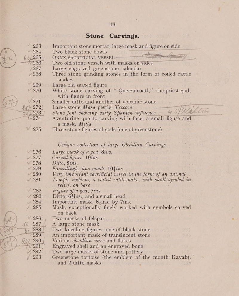 ey Ne, 13 Stone Carvings. | 263 Important stone mortar, large mask and figure on side 264 Two black stone bowls : Roy Sea ee 6 04.268 | - ONYX SACRIFICIAL VESSEL &lt;--&gt; Sniper G 966. Two old stone vessels with masks on Sides /267 Large engraved greenstone calendar snakes «269 Large old seated figure Vv 270 White stone carving of “ Quetzalcoatl,”’ the priest god, with figure in front V 271 Smaller ditto and another of volcanic stone fy » al 2 2 f ee a mask, Mitla 275 Three stone figures of gods (one of greenstone) Unique collection of large Obsidian Carvings. (276 Large mask of a god, 81ns. Vizs7 Carved figure, \Ouns. Y 278 Ditto, 81ns. 4 279 Exceedingly fine mask, \040ins. 280 Very important sacrificial vessel in the form of an animal 4 281 Temple emblem, a coiled rattlesnake, with skull oe mM relief, on hase 282 Figure of a god, 71s. Y 283 Ditto, 6gins., and a small head / 284 Important mask, 64ins. by Zins. 285 Mask, exceptionally finely worked with symbols carved on back 286 Two masks of felspar “989° An important mask of translucent stone i, 292 Twa large masks of stone and pottery | f 293 Greenstone tortoise (the emblem of the month Kayab), and 2 ditto masks