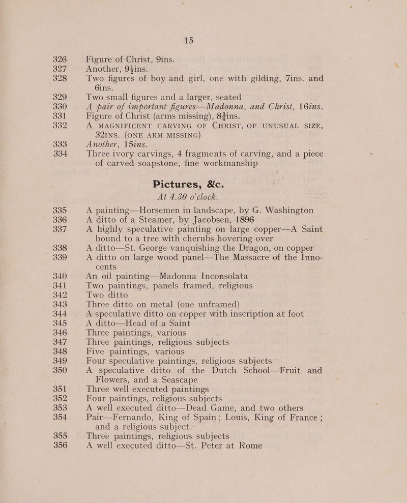 326 327 328 329 330 331 332 333 334 335 336 337 338 — 339 340 341 342 343 344 345 346 347 348 349 350 351 352 353 354 355 356 15 Figure of Christ, 9ins. Another, 9$ins. Two figures of boy and girl, one with gilding, 7ins. diatd 6ins. Two small figures and a larger, seated A paw of important figures—Madonna, and Christ, 16ins. Figure of Christ (arms missing), 8#ins. A MAGNIFICENT CARVING OF CHRIST, OF UNUSUAL SIZE, 32INS. (ONE ARM MISSING) Another, 15ins. Three ivory carvings, 4 fragments of carving, anda pipe: of carved soapstone, fine workmanship Pictures, Nc. At 4.30 o'clock. A painting—Horsemen in landscape, by G. Washington A ditto of a Steamer, by Jacobsen, 1896 A highly speculative painting on large copper—A Saint bound to a tree with cherubs hovering over A ditto—St. George vanquishing the Dragon, on copper A ditto on large wood panel—The Massacre of the Inno- cents An oil painting—Madonna Inconsolata Two paintings, panels framed, religious Two ditto Three ditto on metal (one unframed) A speculative ditto on copper with inscription at foot A ditto—Head of a Saint Three paintings, various Three paintings, religious subjects Five paintings, various Four speculative paintings, religious subjects A speculative ditto of the Dutch School—Fruit and. Flowers, and a Seascape Three well executed paintings Four paintings, religious subjects A well executed ditto—Dead Game, and two others Pair—Fernando, King of Spain ; Louis, King of France ; and a religious subject. Three paintings, religious subjects A well executed ditto—St. Peter at Rome