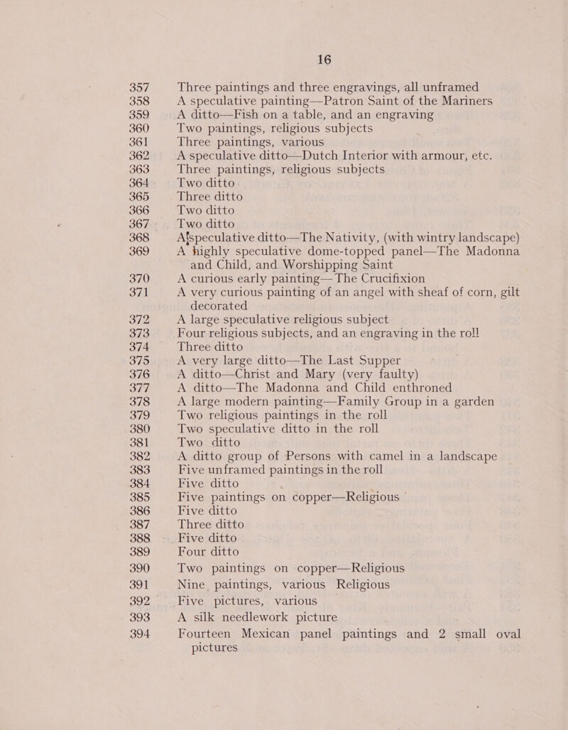 397 358 359 360 361 362 363 364 365 366 368 369 370 37] 372 373 374 375 376 377 378 379 380 381 382 383 384 385 386 387 388 389 390 ul 393 394 16 Three paintings and three engravings, all unframed A speculative painting—Patron Saint of the Mariners A ditto—Fish on a table, and an engraving Two paintings, religious subjects Three paintings, various A speculative ditto—Dutch Interior with armour, etc. Three paintings, religious subjects Two ditto Three ditto Two ditto Two ditto Alspeculative ditto—The Nativity, (with wintry landscape) A highly speculative dome-topped panel—The Madonna and Child, and Worshipping Saint A curious early painting— The Crucifixion A very curious painting of an angel with sheaf of corn, gilt decorated A large speculative religious subject Four religious subjects, and an engraving in the roll Three ditto A very large ditto—The Last Supper A ditto—Christ and Mary (very faulty) A ditto—The Madonna and Child enthroned A large modern painting—Family Group in a garden Two religious paintings in the roll Two speculative ditto in the roll Two ditto A ditto group of Persons with camel in a landscape Five unframed paintings in the roll Five ditto Five paintings on copper—Religious - Five ditto Three ditto Four ditto Two paintings on copper—Religious Nine paintings, various Religious A silk needlework picture Fourteen Mexican panel paintings and 2 small oval pictures