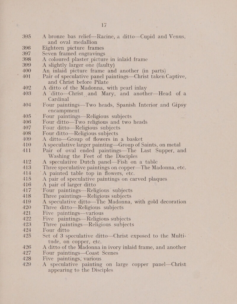 395 396 397 398 399 400 402 403 404 AOS A406 407 408 AOD 410 All 412 413 414 ALS 416 4\7 419 420 421 422 4.23 425 +e0 428 429 17 A bronze bas relief—Racine, a ditto— —Cupid and Venus, and oval medallion Eighteen picture frames Seven framed engravings A coloured, plaster picture in inlaid frame A slightly larger one (faulty) An inlaid picture frame and another (in parts) Pair of speculative panel paintings—Christ taken Captive, and Christ before Pilate A ditto of the Madonna, with pearl inlay A ‘ditto—Christ and Mary, and another—Head of a Cardinal Four paintings—Two heads, Spanish Interior and Gipsy encampment Four paintings—Religious subjects Four ditto—Two religious and two heads Four ditto—Religious subjects Four ditto—Religious subjects A ditto—Group of flowers in a basket A speculative larger painting—Group of Saints, on metal Pair of oval ended paintings—The Last Supper, and Washing the Feet of the Disciples A speculative Dutch panel—Fish on a table Three speculative paintings on copper—The Madonna, etc. A pair of speculative paintings on carved plaques A pair of larger ditto Three paintings—Religious subjects A speculative ditto—The Madonna, with gold decoration Three ditto—Religious subjects Five paintings—various Five paintings—Religious subjects Three paintings—Religious subjects Four ditto Set of 3 speculative ditto—Christ exposed to the Multi- tude. On copper,.etc: A ditto of the Madonna in ivory inlaid frame, and another Four paintings—Coast Scenes Five paintings, various A speculative painting on large copper pane!——Christ appearing to the Disciples