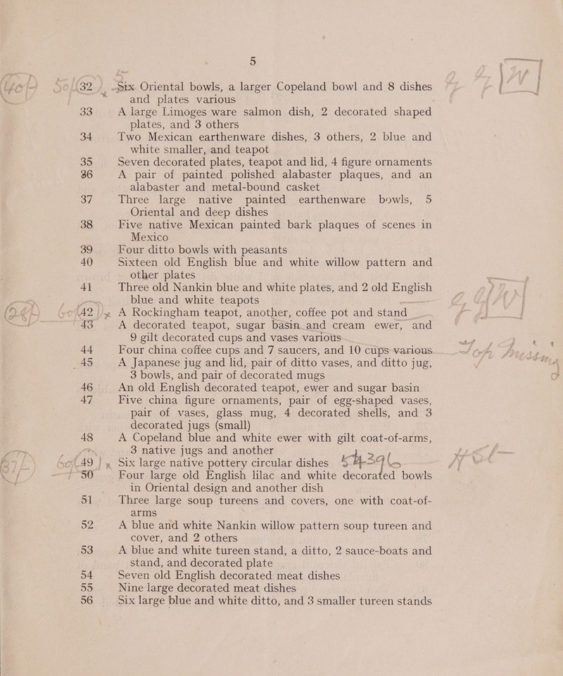  33 34 35 36 37 38 39 40 4] 43 44 2) 46 47 48 51 52 53 and plates various A large Limoges ware eRe dish, 2 decorated shaped plates, and 3 others Two Mexican earthenware dishes, 3 others, 2 blue and Seven decorated plates, teapot and lid, 4 figure ornaments A pair of painted polished alabaster plaques, and an alabaster and metal-bound casket Three large native painted earthenware bowls, 5 Oriental and deep dishes Five native Mexican painted bark plaques of scenes in Mexico Four ditto bowls with peasants Sixteen old English blue and white willow pattern and other plates Three old Nankin blue and white plates, and 2 old English blue and white teapots A decorated teapot, sugar basin.and cream ewer, and 9 gilt decorated cups and vases various Four china coffee cups and 7 saucers, and 10 cups various A Japanese jug and lid, pair of ditto vases, and ditto jug, 3 bowls, and pair of decorated mugs An old English decorated teapot, ewer and sugar basi Five china figure ornaments, pair of egg-shaped vases, pair of vases, glass mug, 4 decorated shells, and 3 decorated jugs (small) A Copeland blue and white ewer with gilt coat-of-arms, 3 native jugs and another ; ih 3 Four large old English lilac and white decorated bowls in Oriental design and another dish Three large soup tureens and covers, one with coat-of- arms A blue and white Nankin willow pattern soup tureen and cover, and 2 others A blue and white tureen stand, a ditto, 2 sauce-boats and stand, and decorated plate . Seven old English decorated meat dishes Nine large decorated meat dishes Six large blue and white ditto, and 3 smaller tureen stands