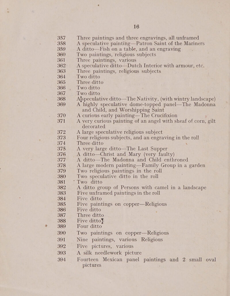 3o/ Three paintings and three engravings, all unframed 358 A speculative painting—Patron Saint of the Mariners 359 A ditto—Fish on a table, and an engraving 360 Two paintings, religious subjects 361 Three paintings, various 362 A speculative ditto—Dutch Interior with armour, etc. 363 Three paintings, religious subjects 364 Two ditto 365 Three ditto 366 Two ditto 367 Two ditto 368 A’speculative ditto—The Nativity, (with wintry landscape) 369 A highly speculative dome-topped panel—The Madonna and Child, and Worshipping Saint 370 A curious early painting— The Crucifixion 371 A very curious painting of an angel with sheaf of corn, gilt decorated 372 A large speculative religious subject 373 Four religious subjects, and an engraving in the rol! 374 Three ditto \ 375 A very large ditto—The Last Supper 376 A ditto—Christ and Mary (very faulty) 377 A ditto—The Madonna and Child enthroned 378 A large modern painting—Family Group in a garden 379 Two religious paintings in the roll 380 Two speculative ditto in the roll 381 ~° Two ditto 382 A ditto group of Persons with camel in a landscape 383 Five unframed paintings in the roll 384 Five ditto 385 Five paintings on copper—Religious . 386 Five ditto 387 Three ditto 388 Five dittof 389 Four ditto 390 Two paintings on copper—Religious 391 Nine paintings, various Religious 392 Five pictures, various 393 A silk needlework picture 394 Fourteen Mexican panel paintings and 2 small oval pictures