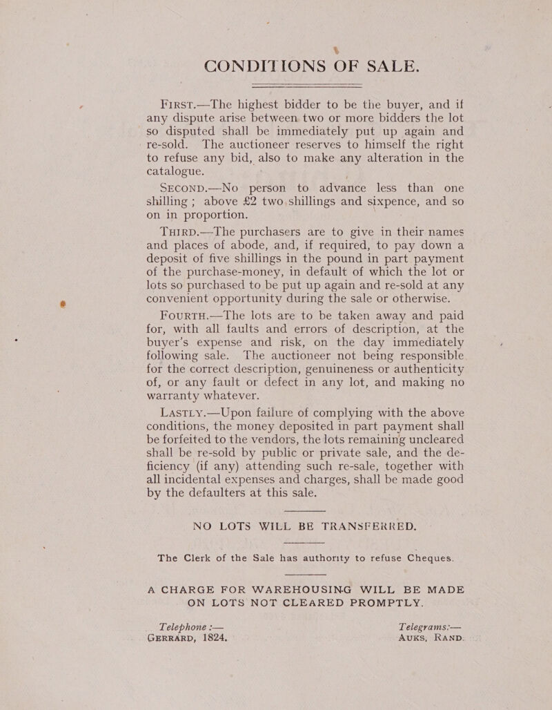 % CONDITIONS OF SALE. first.—The highest bidder to be the buyer, and if any dispute arise between two or more bidders the lot so disputed shall be immediately put up again and re-sold. The auctioneer reserves to himself the right to refuse any bid, also to make any alteration in the catalogue. SECOND.—No person to advance less than one shilling ; above £2 two.shillings and sixpence, and so on in proportion. : Tuirp.—The purchasers are to give in their names and places of abode, and, if required, to pay down a deposit of five shillings in the pound in part payment of the purchase-money, in default of which the lot or lots so purchased to be put up again and re-sold at any convenient opportunity during the sale or otherwise. FourtTH.—The lots are to be taken away and paid for, with all faults and errors of description, at the buyer’s expense and risk, on the day immediately following sale. The auctioneer not being responsible for the correct description, genuineness or authenticity of, or any fault or defect in any lot, and making no watranty whatever. Lastty.—Upon failure of complying with the above conditions, the money deposited in part payment shall be forfeited to the vendors, the lots remaining uncleared shall be re-sold by public or private sale, and the de- ficiency (if any) attending such re-sale, together with all incidental expenses and charges, shall be made good by the defaulters at this sale.  NO LOTS WILL BE TRANSFERRED.  The Clerk of the Sale has authority to refuse Cheques.  A CHARGE FOR WAREHOUSING WILL BE MADE ON LOTS NOT CLEARED PROMPTLY. _. Telephone :— Telegrams:— GERRARD, 1824. AUKS, RAND,