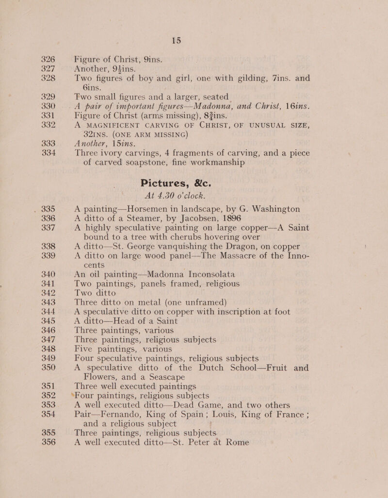326 327 328 329 330 331 332 333 334 336 337 338 339 340 34] 342 343 344 345 346 347 348 349 350 351 352 354 355 356 15 Figure of Christ, 9ins. Another, 94ins. Two figures of boy and girl, one with gilding, 7ins. and 6ins. Two small figures and a larger, seated Figure of Christ (arms missing), 82ins. A MAGNIFICENT CARVING OF CHRIST, OF UNUSUAL SIZE, 32INS. (ONE ARM MISSING) Another, 151ns. Three ivory carvings, 4 fragments of carving, and a piece of carved soapstone, fine workmanship Pictures, &amp;c. At 4.30 o'clock. A painting—Horsemen in landscape, by G. Washington A ditto of a Steamer, by Jacobsen, 1896 A highly speculative painting on large copper—A Saint bound to a tree with cherubs hovering over A ditto—St. George vanquishing the Dragon, on copper A ditto on large wood panel—The Massacre of the Inno- cents . An oil painting—Madonna Inconsolata Two paintings, panels framed, religious Two ditto Three ditto on metal (one unframed) A speculative ditto on copper with inscription at foot A ditto—Head of a Saint Three paintings, various Three paintings, religious subjects Five paintings, various Four speculative paintings, religious subjects AV speculative ditto, of the Dutch cp Wienges ala and Flowers, and a Seascape Three well executed paintings ‘Four paintings, religious subjects A well executed ditto—Dead Game, and two others Pair—Fernando, King of Spain ; Louis, King of ee and a religious subject Three paintings, religious subjects A well executed ditto—St. Peter at Rome