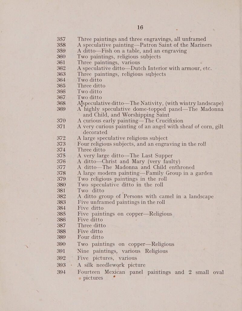 357 358 359 360 361 362 363 364 365 366 367 368 369 370 371 372 373 374 375 376 377 378 379 380 381 382 383 384 385 386 387 388 389 390 391 393 394 16 : Three paintings and three engravings, all unframed A speculative painting—Patron Saint of the Mariners A ditto—Fish on a table, and an engraving Two paintings, religious subjects Three paintings, various A speculative ditto—Dutch Interior with armour, ae Three paintings, religious subjects Two ditto Three ditto Two ditto Two ditto Afspeculative ditto—The Nativity, (with wintry landscape) A highly speculative dome-topped panel—The Madonna and Child, and Worshipping Saint A curious early painting— The Crucifixion A very curious painting of an angel with sheaf of corn, gilt decorated A large speculative religious subject Four religious subjects, and an engraving in the roll Three ditto A very large ditto—The Last Supper A ditto—Christ and Mary (very faulty) A ditto—The Madonna and Child enthroned A large modern painting—Family Group in a garden Two religious paintings in the roll Two speculative ditto in the roll Two ditto A ditto group of Persons with camel in a landscape Five unframed paintings in the roll Five ditto Five paintings on Coppel sai cileMous Five ditto Three ditto Five ditto Four ditto Two paintings on copper—Religious Nine paintings, various Religious Five pictures, various A silk needlework picture Fourteen Mexican panel paintings and 2 small oval e pictures. fr