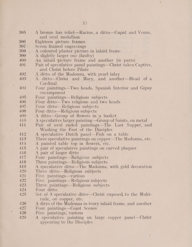 395 396 397 399 400 AO] 402 403 404 405 406 407 408 409 410 411 413 414 415 416 417 418 419 42.0 421 422 423 425 426 427 428 429 17 A bronze bas relief—Racine, a ditto—Cupid and Venus, and oval medallion Eighteen pieture frames Seven framed engravings A coloured plaster picture in inlaid frame A slightly larger one (faulty) | An inlaid picture frame and another (in parts) Pair of speculative panel paintings—Christ taken Captive, and Christ before Pilate A ditto of the Madonna, with pearl inlay A ditto—Christ and Mary, and another—Head of a Cardinal Four paintings—Two heads, Spanish Interior and Gipsy encampment Four paintings—fKeligious subjects Four ditto—Two religious and two heads Four ditto—Kelgious subjects Four ditto—Religious subjects A ditto—Group of flowers in a basket A speculative larger painting—Group of Saints, on metal Pair of oval ended paintings—The Last Supper, and Washing the Feet of the Disciples A speculative Dutch panel—Fish on a table Three speculative paintings on copper—-The Madonna, etc. A painted table top in flowers, etc. A pair of speculative paintings on carved plaques A pair of larger ditto Four paintings—KReligious subjects Three paintings—Keligious subjects A speculative ditto—The Madonna, with gold decoration - Three ditto—Religious subjects . Five paintings—various Five paintings—Religious subjects Three paintings—Religious subjects Four ditto Set of 3 speculative ditto—Christ ae baba to the Multi- tude, on copper, etc: A ditto of the Madonna in ivory inlaid frame, and another Four paintings—Coast Scenes. Five paintings, various A speculative painting on large copper pane!—Christ appearing to the Disciples