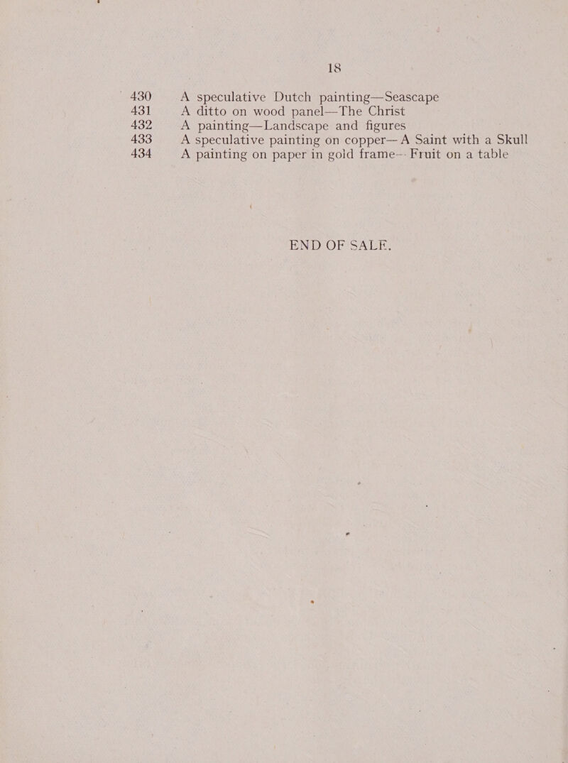 — 430 43] 432 433 434 18 A speculative Dutch painting—Seascape A ditto on wood panel—The Christ A painting—Landscape and figures A speculative painting on copper—A Saint with a Skull A painting on paper in gold frame—- Fruit on a table END OF SALF.