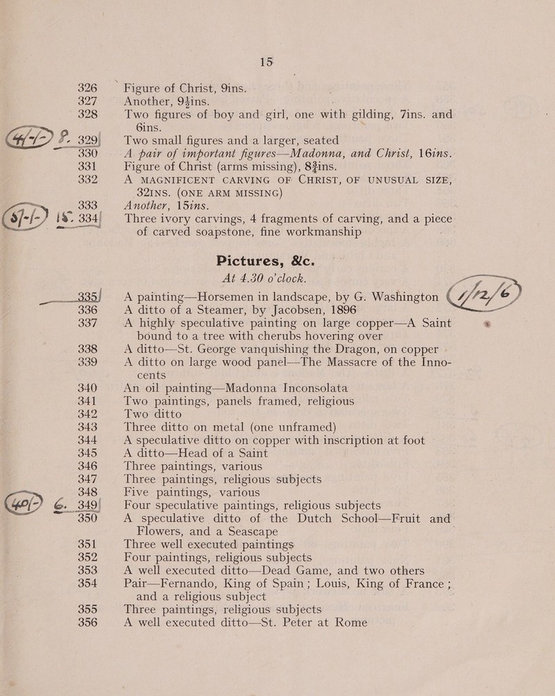  338 339 340 341 342 343 344 345 346 347 348 351 392 355 356 15 Another, 94ins. Two figures of boy and girl, one with gilding, 7ins. and 6ins. Two small figures and a larger, seated A. pair of wmportant figures—Madonna, and Christ, 16ims. Figure of Christ (arms missing), 8#ins. A. MAGNIFICENT CARVING OF CHRIST, OF UNUSUAL SIZE, 32INS. (ONE ARM MISSING) Another, 15ins. Three ivory carvings, 4 fragments of carving, and a piece of carved soapstone, fine workmanship / Pictures, Nc. ic A ditto of a Steamer, by Jacobsen, 1896 A highly speculative painting on large copper—A Saint bound to a tree with cherubs hovering over A ditto—St. George vanquishing the Dragon, on copper A ditto on large wood eens Massacre of the Inno- cents An oil Santee Wad onin’s Inconsolata Two paintings, panels framed, religious Two ditto Three ditto on metal (one unframed) A speculative ditto on copper with Feta at foot A ditto—Head of a Saint Three paintings, various Three paintings, religious subjects Five paintings, various Four speculative paintings, religious subjects A speculative ditto of the Dutch School—Fruit cael Flowers, and a Seascape Three well executed paintings Four paintings, religious subjects A well executed ditto—Dead Game, and two others Pair—Fernando, King of Spain ; Louis, King of France ; and a religious subject Three paintings, religious subjects A well executed ditto—St. Peter at Rome At Ao0l 0 ClOCR cick, sgbe A Bane ht ee ay i é ace Je A painting—Horsemen in landscape, by G. Washington Gry &amp;