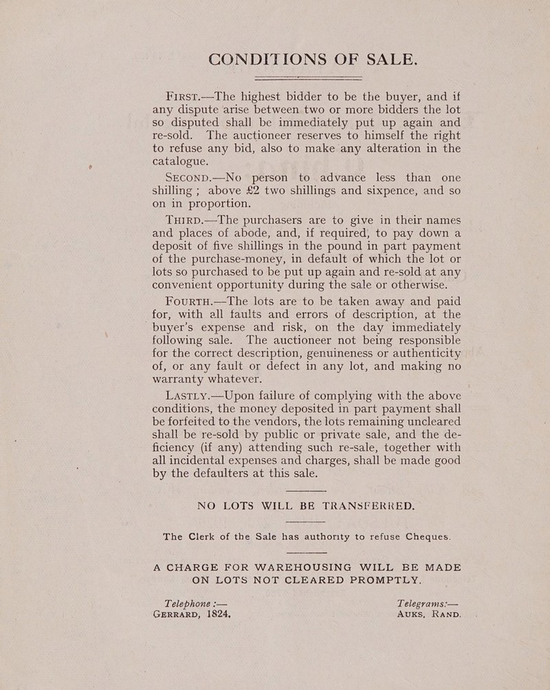 CONDITIONS OF SALE. First.—The highest bidder to be the buyer, and if any dispute arise between two or more bidders the lot so disputed shall be immediately put up again and re-sold. The auctioneer reserves to himself the right to refuse any bid, also to make any alteration in the catalogue. SECOND.—No person to advance less than one shilling ; above £2 two shillings and sixpence, and so on in proportion. TuirD.—The purchasers are to give in their names and places of abode, and, if required, to pay down a deposit of five shillings in the pound in part payment of the purchase-money, in default of which the lot or lots so purchased to be put up again and re-sold at any convenient opportunity during the sale or otherwise. FourtTH.—The lots are to be taken away and paid for, with all faults and errors of description, at the _buyer’s expense and risk, on the day immediately following sale. The auctioneer not being responsible for the correct description, genuineness or authenticity of, or any fault or defect in any lot, and making no warranty whatever. LastLy.—Upon failure of complying with the above conditions, the money deposited in part payment shall be forfeited to the vendors, the lots remaining uncleared shall be re-sold by public or private sale, and the de- ficiency (if any) attending such re-sale, together with all incidental expenses and charges, shall be made good by the defaulters at this sale.  NO LOTS WILL BE TRANSFERRED.  The Clerk of the Sale has authority to refuse Cheques.  A CHARGE FOR WAREHOUSING WILL BE MADE ON LOTS NOT CLEARED PROMPTLY. Telephone :-— Telegrams:— GERRARD, 1824, AuUKsS, RAND.