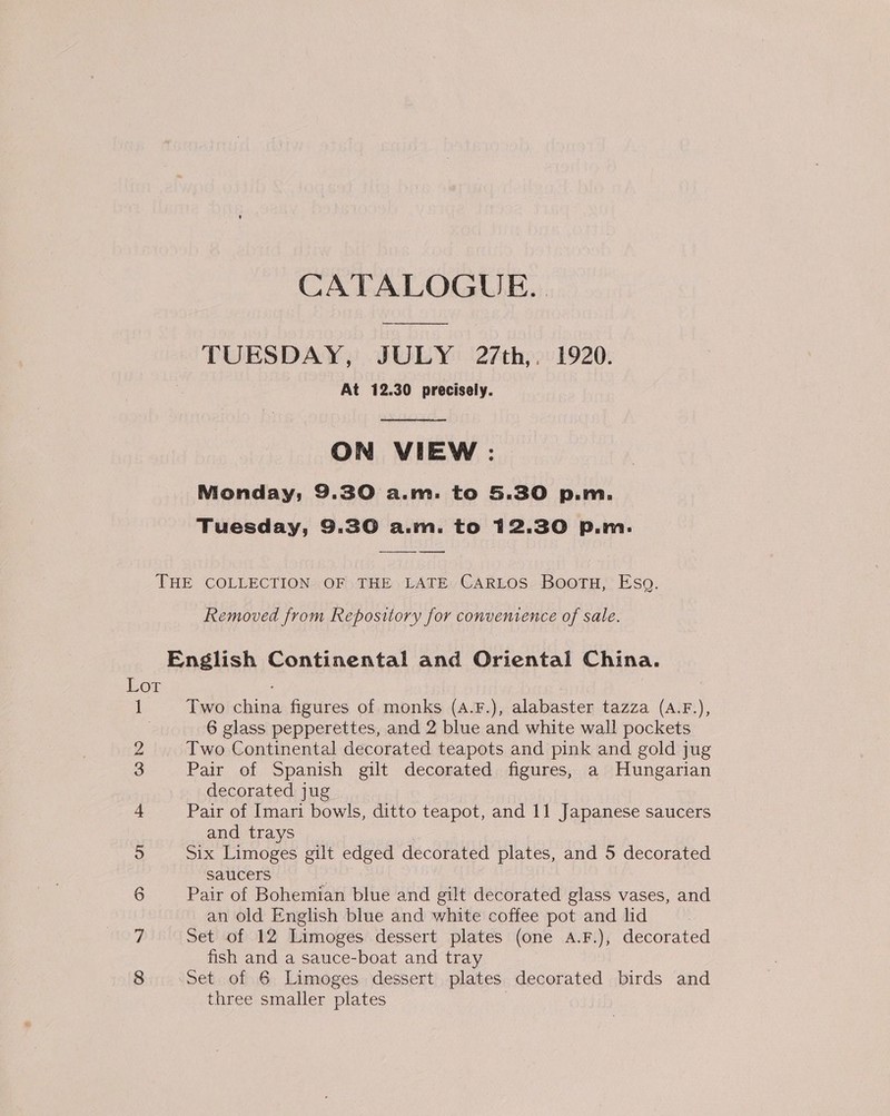 CATALOGUE. TUESDAY, JULY 27th,. 1920. At 12.30 precisely.  ON VIEW : Monday, 9.30 a.m. to 5.30 p.m. Tuesday, 9.30 a.m. to 12.30 p.m.   THE COLLECTION OF THE LATE CARLOS Bootu, Eso. Removed from Repository for convenience of sale. English Continental and Oriental China. Lot 1 Two china figures of monks (A.F.), alabaster tazza (A.F.), | 6 glass pepperettes, and 2 blue and white wall pockets 2 Two Continental decorated teapots and pink and gold jug 3 Pair of Spanish gilt decorated figures, a Hungarian decorated jug 4 Pair of Imari bowls, ditto teapot, and 11 Japanese saucers and trays 5 Six Limoges gilt edged decorated plates, and 5 decorated saucers , 6 Pair of Bohemian blue and gilt decorated glass vases, and an old English blue and white coffee pot and hd 7 Set of 12 Limoges dessert plates (one A.F.), decorated fish and a sauce-boat and tray 8 Set of 6 Limoges dessert plates decorated birds and three smaller plates :