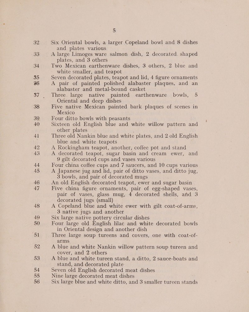 32 33 39 36 38 39 40 4 42 43 +4 495 46 47 48 49 50 51 92 54 56 5 Six Oriental bowls, a larger Copeland bowl and 8 dishes and plates various A large Limoges ware salmon dish, 2 decorated. shaped plates, and 3 others Two Mexican earthenware dishes, 3 others, 2 blue and white smaller, and teapot Seven decorated plates, teapot and lid, 4 figure ornaments A pair of painted polished alabaster plaques, and an alabaster and metal-bound casket Three. large native painted earthenware bowls, 5 Oriental and deep dishes Five native Mexican painted bark plaques of scenes in Mexico Four ditto bowls with peasants Sixteen old English blue and white willow pattern and other plates Three old Nankin blue and white plates, and 2 old English blue and white teapots A Rockingham teapot, another, coffee pot and stand A decorated teapot, sugar basin and cream ewer, and 9 gilt decorated cups and vases various Four china coffee cups and 7 saucers, and 10 cups various A Japanese jug and lid, pair of ditto vases, and ditto jug, 3 bowls, and pair of decorated mugs An old English decorated teapot, ewer and sugar basin Five china figure ornaments, pair of egg-shaped vases, pair of vases, glass mug, 4 decorated shells, and 3 decorated jugs (small) A Copeland blue and white ewer with gilt coat-of-arms, 3 native jugs and another Six large native pottery circular dishes Four large old English lilac and white decorated bowls in Oriental design and another dish Three large soup tureens and covers, one with coat-of- arms A blue and white Nankin willow pattern soup tureen and cover, and 2 others A blue and white tureen stand, a ditto, 2 sauce-boats and stand, and decorated plate Seven old English decorated meat dishes Nine large decorated meat dishes Six large blue and white ditto, and 3 smaller tureen stands