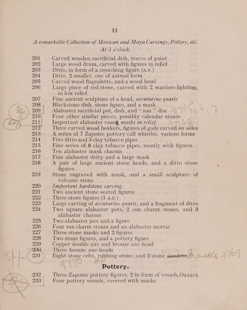 11 201 202 203 204 205 206 207 208 211) 2¥Z 213 214 215 216 217 218 219 220 221 222, 223 224 229 226 227 228 229 231. 232 At'3 o’clocr: Carved wooden sacrificial dish, traces of paint: Large wood drum, carved with figures in relief Ditto, in form of a crouching figure (A.F.) Ditto, 2 smaller, one of animal form Carved wood flageolette, and a wood bowl Large piece of red stone, carved with 2 warriors fighting, in low relief — Fine ancient sculpture of a head, aventurine quartz Blackstone dish, stone figure, and a mask | Alabaster sacrificial pot, dish, and ‘‘sun ”’ disc Four other similar pieces, possibly calendar stones _ Important alabaster vase@ masks in relief Three carved wood beakers, figures of gods fied on ees A series of 7 Zapotec pottery call whistles, various forms Five ditto and 3 clay tobacco pipes Fine series of 8 clay tobacco pipes, mostly with figures Ten alabaster mask charms Fine alabaster deity and a large mask A pair of large ancient stone heads, and a ditto stone figures Stone engraved with mask, and a small sculpture of volcanic stone Important hardstone carving Two ancient stone seated figures Three stone figures (1 A.F.) | Large carving of aventurine quartz, and a fragment of ditto alabaster charms Two alabaster jars and a figure Four sun charm stones and an alabaster mortar Three stone masks and 2 figures Two stone figures, and a pottery figure Copper double axe and bronze axe-head Three bronze axe-heads | } oo stone ere. ubbing stone, and 2 stone aimulets Ip Pottery. Three Zapotec pottery figures, 2 in form of vessels,Oaxaca Four pottery vessels, covered with masks