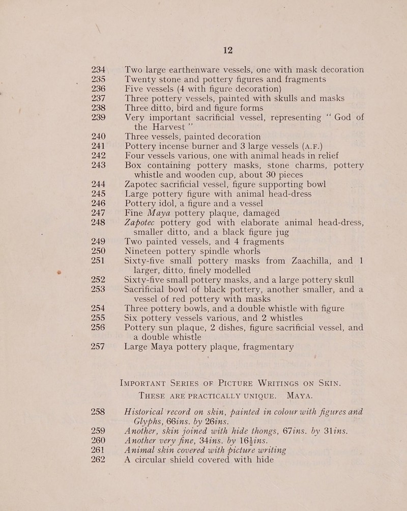 234 236 237 238 239 240 241 242 243 244 245 246 247 248 249 250 251 252 253 254 255 256 257 258 299 260 261 262 12 Two large earthenware vessels, one with mask decoration Twenty stone and pottery figures and fragments Five vessels (4 with figure decoration) Three pottery vessels, painted with skulls and masks Three ditto, bird and figure forms Very important sacrificial vessel, representing ‘“‘ God of the Harvest ”’ Three vessels, painted decoration Pottery incense burner and 3 large vessels (A.F.) Four vessels various, one with animal heads in relief Box containing pottery masks, stone charms, pottery whistle and wooden cup, about 30 pieces Zapotec sacrificial vessel, figure supporting bowl Large pottery figure with animal head-dress Pottery idol, a figure and a vessel Fine Maya pottery plaque, damaged Zapotec pottery god with elaborate animal head-dress, smaller ditto, and a black figure jug Two painted vessels, and 4 fragments Nineteen pottery spindle whorls Sixty-five small pottery masks from Zaachilla, and 1 larger, ditto, finely modelled Sixty-five small pottery masks, and a large pottery skull Sacrificial bowl of black pottery, another smaller, and a vessel of red pottery with masks Three pottery bowls, and a double whistle with figure Six pottery vessels various, and 2 whistles Pottery sun plaque, 2 dishes, figure sacrificial vessel, and a double whistle Large Maya pottery plaque, fragmentary IMPORTANT SERIES OF PICTURE WRITINGS ON SKIN. THESE ARE PRACTICALLY UNIQUE. MAYA. Historical record on skin, painted in colour with figures and Glyphs, 66ins. by 261ns. Another, skin joined with hide thongs, 67ins. by 31ins. Another very fine, 34ins. by 164ins. Animal skin covered with picture writing A circular shield covered with hide