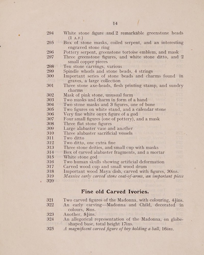 294 295 296 297 298 299 300 301 302 303 304 305 306 307 308 310 311 312 313 314 315 316 317 318 319 320 32] 322 323 324 325 14 f White stone figure and 2 remarkable greenstone heads (1 A.F.) Box of stone masks, coiled serpent, and an interesting engraved stone ring Pottery serpent, greenstone tortoise emblem, and mask Three greenstone figures, and white stone ditto, and 2 small copper pieces Ten stone carvings, various Spindle whorls and stone beads, 4 strings Important series of stone beads and charms found in graves, a large collection Three stone axe-heads, flesh printing stamp, and sundry charms Mask of pink stone, unusual form Two masks and charm in form of a hand Two stone masks and 3 figures, one of bone Two figures on white stand, and a calendar stone Very fine white onyx figure of a god Four small figures (one of pottery), and a mask Three flat stone figures Large alabaster vase and another Three alabaster sacrificial vessels Two ditto Two ditto, one extra fine Three stone deities, and small cup with masks Box of carved alabaster fragments, and a mortar White stone god Two human skulls showing artificial deformation Carved wood cup and small wood drum Important wood Maya dish, carved with figures, 30ins. Massive early carved stone coat-of-arms, an important piece Fine old Carved Ivories. Two carved figures of the Madonna, with colouring, 44ins. An early carving—Madonna and Child, decorated in colours, 8ins. Another, 84ins. An allegorical representation of the Madonna, on globe- shaped base, total height 17ins. A magnificent carved figure of boy holding a ball, 16ins.