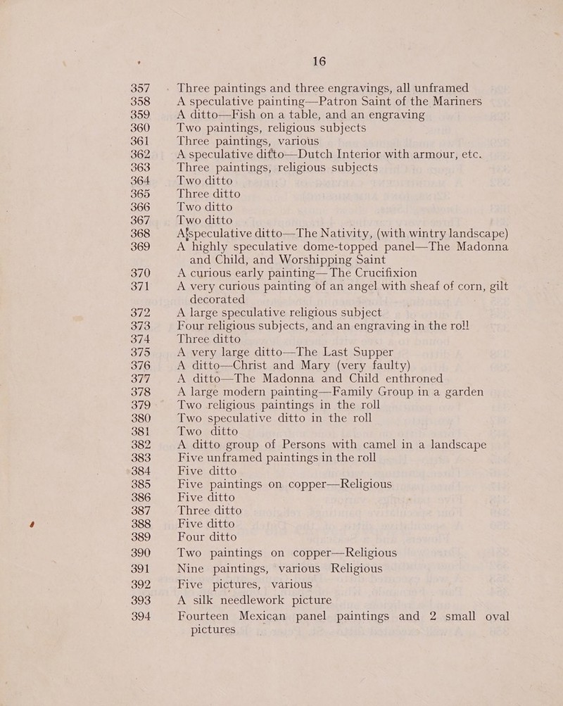 357 358 359 360 361 362 363 364 365 366 367 368 369 370 371 372 373 374 3795 376 378 379 380 381 382 383 384 385 386 387 388 389 390 391 392 393 394 16 Three paintings and three engravings, all unframed A speculative painting—Patron Saint of the Mariners A ditto—Fish on a table, and an engraving Two paintings, religious subjects Three paintings, various A speculative ditto—Dutch Interior with armour, etc. Three paintings, religious subjects Two ditto Three ditto Two ditto Two ditto A’speculative ditto—The Nativity, (with wintry landscape) A highly speculative dome-topped panel—The Madonna and Child, and Worshipping Saint A curious early painting— The Crucifixion A very curious painting of an angel with sheaf of corn, gilt decorated A large speculative religious subject Four religious subjects, and an engraving in the roll Three ditto A very large ditto—The Last Supper A ditto—Christ and Mary (very faulty) A ditto—The Madonna and Child enthroned A large modern painting—Family Group in a garden Two religious paintings in the roll Two speculative ditto in the roll Two ditto A ditto group of Persons with camel in a landscape Five unframed paintings in the roll Five ditto Five paintings on copper—Religious Five ditto Three ditto Five ditto Four ditto Two paintings on copper—Religious Nine paintings, various Religious Five pictures, various A silk needlework picture Fourteen Mexican panel paintings and 2 small oval pictures