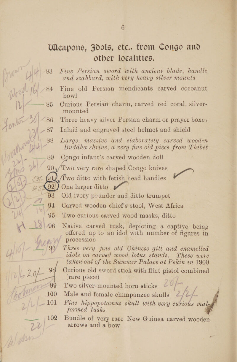 Weapons, Fdols, etc., from Congo and otber Localities. 83 Fine Persian sword with ancient blade, handle and scabbard, with very heavy silver mounts yf, 84 Fine old Persian mendicants carved cocoanut “ae bow] |} | H-—-— $5 Curious Persian charm, carved red coral, silver- mounted | 90| “86 Three heavy silver Persian charm or prayer boxes . »\_-87 Inlaid and engraved steel helmet and shield 88 Large, massive and elaborately carved wooden | if A Buddha shrine, a very fine old piece from Thibet ha oe 89 Congo infant’s carved wooden doll sf 6! | 90,/Two very rare shaped Congo knives | in, wo ditto with fetish head handles rage: One larger ditto Old ivory pounder and ditto trumpet Carved wooden chief’s stool, West Africa T'wo curious carved wood masks, ditto  \ Ld (96 Native carved tusk, depicting a captive being . _ offered up to an idol with number of figures in '¢./@ v¥ procession £- 9 Three very fine old Chinese gilt and enamelled . idols on carved wood lotus stands. These were taken out of the Summer Palace at Pekin in 1900 9§ Curious old sword stick with flint ou combined (rare piece) : “99 ‘Two silver-mounted horn sticks ™ I, ; 100 Male and female chimpanzee skulls &lt; fe /- -101 Fine hippopotamus skull with very curiots mals ‘é formed tusks —_— }102 Bundle of very rare New Guinea carved wooden aa arrows and a bow i a 