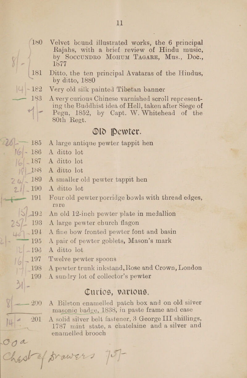 180 | 181 (ei 1E2 —— 183 ib i-—- 185 i~ 186 16{. 187 : Vi 188 24)..189 94/190 191 &gt;} 192 94)! 198 ui -194 —— 195 » 196 et 197 198 199 eee 20) Ig a heh 11 Velvet bound illustrated works, the 6 principal Rajahs, with a brief review of Hindu music, by SoccunpRo Monum TAGARE, Mus., Doc., 1877 Ditto, the ten principal Avataras of the Hindus, by ditto, 1880 Very old silk painted Tibetan banner A very curious Chinese varnished scroil repr esent- ing the Buddhist idea of Hell, taken after Siege of Peeu, 1852, by Capt. W. Whitehead of the 80th Rest. Old Pewter. A large antique pewter tappit hen A. ditto lot A ditto lot A ditto lot A smaller old pewter tappit hen A ditto lot Four old pewter porridge bowls with thread edges, rare 7 An old 12-inch pewter plate in medallion _ A large pewter church flagon 3 A fine bow fronted pewter font and basin A pair of pewter goblets, Mason’s mark A ditto lot Twelve pewter spoons A pewter trunk inkstand, Itose and Crown, London Curios, various, A Bilston enamelled patch box and on old silver masonic badge, 1838, in paste frame and case A solid silver belt fastener, 8 George III shillings, 1787 mint state, a chatelaine anda silver and enamelled brooch { av pn