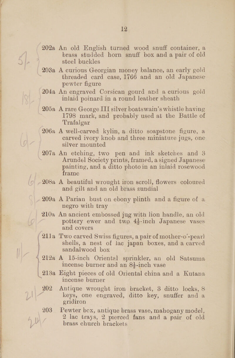 202a An old English turned wood snuff container, a brass studded horn snuff box and a pair of old steel buckles 203a A curious Georgian money balance, an early gold threaded card case, 1766 and an old Japanese pewter figure 204a An engraved Corsican gourd and a curious gold inlaid poinard in a round leather sheath 205a A rare George III silver boatswain’s whistle having 1798 mark, and probably used at the Battle of Trafalgar 206a A. well-carved kylin, a ditto soapstone figure, a carved ivory knob and three miniature jugs, one silver mounted 207a An etching, two pen and ink sketches and 3 Arundel Society prints, framed, a signed Japanese painting, and a ditto photo in an inlaid rosewood frame and gilt and an old brass sundial 209a A Parian bust on ebony plinth and a figure of a negro with tray 210a An ancient embossed jug with lion handle, an old pottery ewer and two 43-inch Japanese vases and covers | : H ‘ j i shells, a nest of lac japan boxes, and a carved sandalwood box 212a A 15-inch Oriental sprinkler, an old Satsuma incense burner and an 83-inch vase _213a Hight pieces of old Oriental china and a Kutana incense burner keys, one engraved, ditto key, snuffer and a eridiron 203 Pewter box, antique brass vase, mahogany model, 2 lac trays, 2 pierced fans and a pair of old brass church brackets