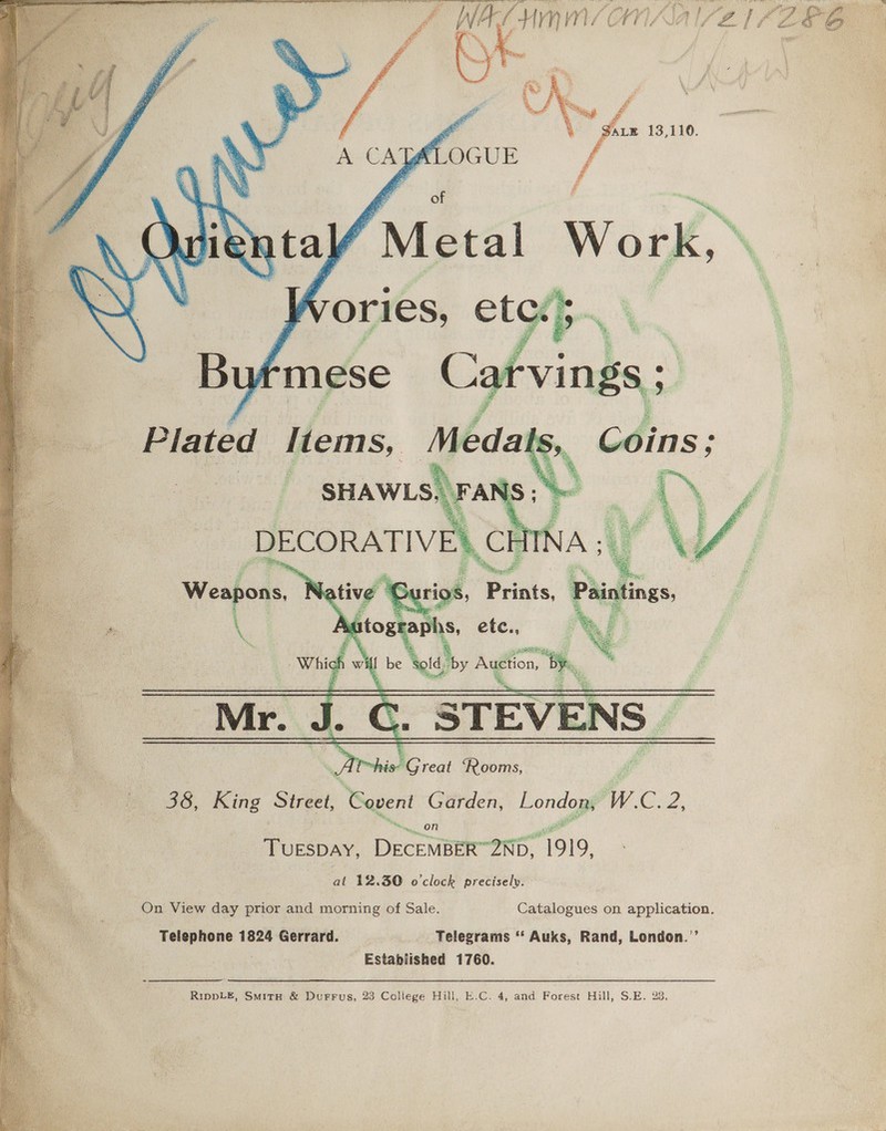     yoy HMM/OnA lave eZ  38, King Sineet: , Gevent Garden, London, WC. 2 on a iicbav: DECEMBER-2ND, ‘1919, at 12.30 o'clock precisely. On View day prior and morning of Sale. Catalogues on application. Telephone 1824 Gerrard. Telegrams * Auks, Rand, London.’’ Established 1760. RIDDLE, SmitH &amp; DurFrFus, 23 College Hill, E.C. 4, and Forest Hill, S.E. 23, a