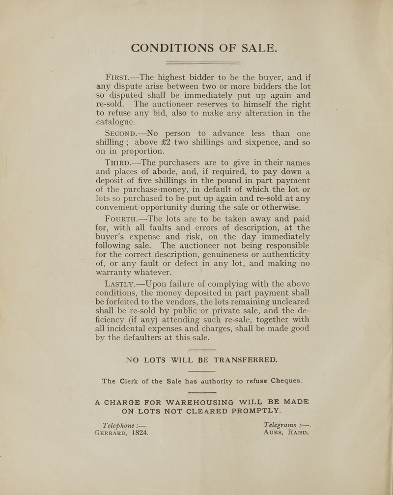 CONDITIONS OF SALE. lirst.—The highest bidder to be the buyer, and if any dispute arise between two or more bidders the lot so disputed shall be immediately put up again and re-sold. The auctioneer reserves to himself the right to refuse any bid, also to make any alteration in the catalogue. SECOND.—No person to advance less than one shilling ; above £2 two shillings and sixpence, and so on in proportion. Tutrp.—The purchasers are to give in their names and places of abode, and, if required, to pay down a deposit of five shillings in the pound in part payment of the purchase-money, in default of which the lot or lots so purchased to be put up again and re-sold at any convenient opportunity during the sale or otherwise. FourtH.—tThe lots are to be taken away and paid for, with all faults and errors of description, at the buyer’s expense and risk, on the day immediately following sale. The auctioneer not being responsible for the correct description, genuineness or authenticity of, or any fault or defect in any lot, and making no warranty whatever. Last_y.—Upon failure of complying with the above conditions, the money deposited in part payment shall be forfeited to the vendors, the lots remaining uncleared shall be re-sold by public or private sale, and the de- ficiency (if any) attending such re-sale, together with all incidental expenses and charges, shall be made good by the defaulters at this sale.  NO LOTS WILL BE TRANSFERRED.  The Clerk of the Sale has authority to refuse Cheques.  A CHARGE FOR WAREHOUSING WILL BE MADE ON LOTS NOT CLEARED PROMPTLY. Telephone :— Telegrams :—. GERRARD, 1824. AUKS, RAND.