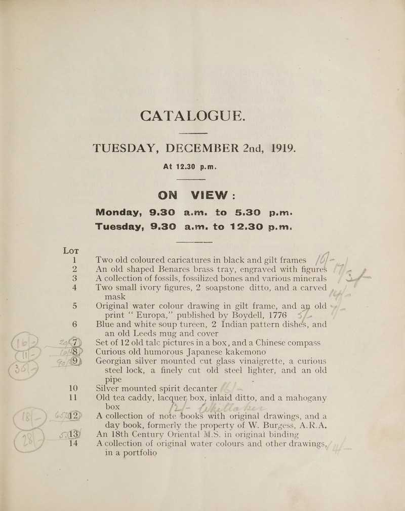 Lot CATALOGUE. ae ee At 12.30 p.m.  ON VIEW: Monday, 9.30 a.m. to 5.30 p.m. Tuesday, 9.30 a.m. to 12.30 p.m. Two old coloured caricatures in black and gilt frames /6) fe An old shaped Benares brass tray, engraved with figures , Two small ivory figures, 2 soapstone ditto, and a carved mask Original water colour drawing in gilt frame, and an old print ‘‘ Europa,” published by Boydell, 1776 <4 Blue and white soup tureen, 2 Indian pattern dishes, and an old Leeds mug and cover Set of 12 old talc pictures in a box, and a Chinese compass Curious old humorous Japanese kakemono Georgian silver mounted cut glass vinaigrette, a curious steel lock, a finely cut old steel lighter, and an old pipe Silver mounted spirit decanter Old tea caddy, lacquer box, inlaid ditto, and a mahogany box f? f A collection of note books with original drawings, and a day book, formeriy the property of W. Burgess, A.R.A. An 18th Century Oriental! M.S. in original binding A collection of original water colours and other drawings, in a portfolio