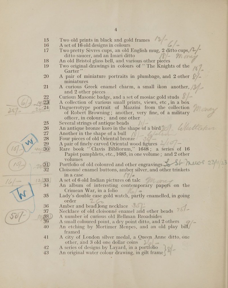 Two old prints in black and gold frames A set of 16 old designs in colours Two pretty Sévres cups, an old English mug, 2 ditto ee ditto saucer, and an Imari ditto f if An old Bristol glass bell, and various other pieces Two original. drawings in colours of “‘ The Knights of ie Garter A pair of miniature portraits in plumbago, and 2 other miniatures A curious Greek enamel charm, a small ikon another, and 2 other pieces Curious Masonic badge, and a set of mosiac gold studs © A collection of various small prints, views, etc ,in a box Daguerrotype portrait of Mazzini from the collection of Robert Browning; another, very fine, of a military officer, in colours; and one other Several strings of antique beads An antique bronze koro in the shape of a bird Another in the shape of a bull / 7 Four pieces of old Oriental bronze A pair of finely carved Oriental wood figures «- , Rare book “ Clavis Bibliorum,” 1648; a series af 16 Papist pamphlets, etc., 1685, in one volume ; and 2 oe volumes Portfolio of old coloured and other engravings tS Cloisonné enamel buttons, = silver, and other Stand in a case A set of 6 old Indian pictures on fale An album of interesting ep URC ROE ALY papers. on the Crimean War, in a folio Lady's double case gold watch, ils enamelled, in going order Amber and bead. long necklace Necklace of cld cloisonné enamel and other beads A number of curious old Bellman Broadsides A small coloured point, a dry point ditto, and 2 others An etching by Mortimer Menpes, and an old play bill, framed A city of London silver medal, a Queen Anne ditto, one other, and 3 old one dollar coins | A series of designs by Layard, ina portfolio | p An original water colour — awing, in gilt frame | ( #