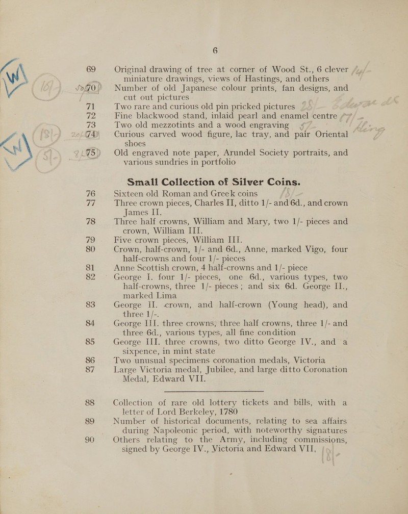 tps = 89 90 6 miniature drawings, views of Hastings, and others Number of old Japanese colour prints, fan designs, and cut out pictures Two rare and curious old pin pricked pictures Fine blackwood stand, inlaid pearl and enamel centre Two old mezzotints and a wood engraving Curious carved wood figure, lac tray, and pair Oriental shoes Old engraved note paper, Arundel Society portraits, and various sundries in portfolio Small Collection of Silver Coins. Sixteen old Roman and Greek coins Three crown pieces, Charles II, ditto 1/- Bo 6d. , and crown James IT. Three half crowns, William and Mary, two 1 F pieces and crown, William TEL Five crown pieces, William III. Crown, half-crown, 1/- and 6d., Anne, marked Vigo, four half-crowns and four 1/- pieces Anne Scottish crown, 4 half-crowns and 1/- piece half-crowns, three 1/- pieces; and six 6d. George I1., marked Lima George II. crown, and half-crown (Young head), and three 1/-. George III. three crowns, three half crowns, three 1/- and three 6d., various types, all fine condition George LEE. three crowns, two ditto George IV., and a sixpence, in mint state Two unusual specimens coronation medals, Victoria Large Victoria medal, Jubilee, and large ditto Coronation Medal, Edward VII. Collection of rare old lottery tickets and bills, with a letter of Lord Berkeley, 1780 during Napoleonic period, with noteworthy signatures Others relating to the Army, including commissions, signed by George IV., Victoria and Edward VII,